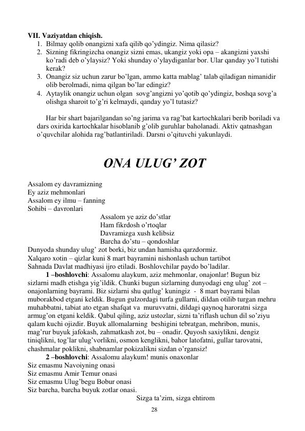  
28 
 
VII. Vaziyatdan chiqish. 
1. Bilmay qolib onangizni xafa qilib qo’ydingiz. Nima qilasiz? 
2. Sizning fikringizcha onangiz sizni emas, ukangiz yoki opa – akangizni yaxshi 
ko’radi deb o’ylaysiz? Yoki shunday o’ylaydiganlar bor. Ular qanday yo’l tutishi 
kerak? 
3. Onangiz siz uchun zarur bo’lgan, ammo katta mablag’ talab qiladigan nimanidir 
olib berolmadi, nima qilgan bo’lar edingiz? 
4. Aytaylik onangiz uchun olgan  sovg’angizni yo’qotib qo’ydingiz, boshqa sovg’a 
olishga sharoit to’g’ri kelmaydi, qanday yo’l tutasiz? 
 
Har bir shart bajarilgandan so’ng jarima va rag’bat kartochkalari berib boriladi va 
dars oxirida kartochkalar hisoblanib g’olib guruhlar baholanadi. Aktiv qatnashgan 
o’quvchilar alohida rag’batlantiriladi. Darsni o’qituvchi yakunlaydi. 
 
 
ONA ULUG’ ZOT 
 
Assalom ey davramizning 
Ey aziz mehmonlari 
Assalom ey ilmu – fanning 
Sohibi – davronlari 
Assalom ye aziz do’stlar 
Ham fikrdosh o’rtoqlar 
Davramizga xush kelibsiz 
Barcha do’stu – qondoshlar 
Dunyoda shunday ulug’ zot borki, biz undan hamisha qarzdormiz. 
Xalqaro xotin – qizlar kuni 8 mart bayramini nishonlash uchun tartibot 
Sahnada Davlat madhiyasi ijro etiladi. Boshlovchilar paydo bo’ladilar. 
1 –boshlovchi: Assalomu alaykum, aziz mehmonlar, onajonlar! Bugun biz 
sizlarni madh etishga yig’ildik. Chunki bugun sizlarning dunyodagi eng ulug’ zot – 
onajonlarning bayrami. Biz sizlarni shu qutlug’ kuningiz  -  8 mart bayrami bilan 
muborakbod etgani keldik. Bugun gulzordagi turfa gullarni, dildan otilib turgan mehru 
muhabbatni, tabiat ato etgan shafqat va  muruvvatni, dildagi qaynoq haroratni sizga 
armug’on etgani keldik. Qabul qiling, aziz ustozlar, sizni ta’riflash uchun dil so’ziyu 
qalam kuchi ojizdir. Buyuk allomalarning  beshigini tebratgan, mehribon, munis, 
mag’rur buyuk jafokash, zahmatkash zot, bu – onadir. Quyosh saxiylikni, dengiz 
tiniqlikni, tog’lar ulug’vorlikni, osmon kenglikni, bahor latofatni, gullar tarovatni, 
chashmalar poklikni, shabnamlar pokizalikni sizdan o’rgansiz! 
 
2 –boshlovchi: Assalomu alaykum! munis onaxonlar 
Siz emasmu Navoiyning onasi 
Siz emasmu Amir Temur onasi 
Siz emasmu Ulug’begu Bobur onasi 
Siz barcha, barcha buyuk zotlar onasi. 
Sizga ta’zim, sizga ehtirom 
