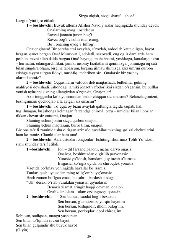  
29 
Sizga olqish, sizga sharaf – shon! 
Lazgi o’yini ijro etiladi. 
 
1 – boshlovchi: Buyuk alloma Alisher Navoiy sizlar haqingizda shunday deydi: 
Onalarning oyog’i ostidadur 
Ravzai jannatu junon bog’i 
Ravza bog’i visolin istar esang, 
Bo’l onaning oyog’i  tufrog’i  
 
Onajonginam! Bir parcha etni avaylab, e’zozlab, ardoqlab katta qilgan, hayot 
bergan, qanot bergan Ona! Muruvvatli, adolatli, saxovatli, eng og’ir damlarda ham 
peshonamizni silab dalda bergan Ona! hayotga muhabbatni, yoshlarga, kattalarga izzat 
– hurmatni, odamgarchilikni, jamiki insoniy fazilatlarni qonimizga, jonimizga oq suti 
bilan singdira olgan, birgina tabassum, birgina jilmayishimizga aziz umrini qurbon 
etishga tayyor turgan fidoyi, mushfiq, mehribon siz –Onalarsiz biz yashay 
olarmikanmiz? 
2 – boshlovchi: Oqqushlarni vafodor deb maqtashadi, bulbulllar gulning 
mahliyosi deyishadi. jahondagi jamiki jonzot vafodorlikni sizdan o’rgansin, bulbulllar 
xonish aylashni sizning allangizdan o’rgansiz, Onajonlar! 
Axir tonggacha ko’z yummasdan bedor chiqqan siz emasmu? Belanchagimizni, 
beshigimizni quchoqlab alla aytgan siz emasmi? 
1 – boshlovchi: To’qqiz oy bizni avaylab qalbingiz tagida saqlab, hali 
tug’ilmagan, bu jahonga kelmagan farzandga chiroyli orzu – umidlar bilan liboslar 
tikkan chevar siz emasmi, Onajon! 
Shuning uchun jonim sizga qurbon onajon, 
Shuning uchun maqtasam, burro tilim, onajon. 
Biz ona ta’rifi zaminida shu o’tirgan aziz o’qituvchilarimizning  go’zal chehralarini 
ham ko‘ramiz. Chunki ular ham ona! 
 
2 – boshlovchi: Aziz ustozlar, onajonlar! Eshiting, shoirimiz Tolib Yo’ldosh 
sizni shunday ta’rif etibdi. 
 
1 –boshlovchi:   Jon – dil farzand panohi, mehri daryo onasiz, 
 
 
 
 
Onaizor, boshimizdan o’girilib parvonasiz 
 
 
 
 
Yurasiz yo’ldosh, hamdam, joy tuzab o’ltirasiz. 
 
 
 
 
Birgasiz, ko’ngiz uyida bir chiroqdek yonasiz 
 
Vaqtida bo’lmay yoningizda hayallar bo’lsamiz, 
 
Tunlari qush uyqusidan ming to’lg’onib uyg’onasiz 
 
Hech zamon bo’lgan emas, bu sabr – bardosh sizdagi, 
 
“Uh” desak, o’rtab yurakdan yonasiz, qiynolasiz 
 
 
 
Benazir xizmatlaringiz haqqi deyman, onajon. 
 
 
 
Onalikdan olam – olam orzunguzga qonasiz. 
 
2 –boshlovchi:        Sen borsan, saodat bog’i bexazon, 
Sen borsan, g’amsizmiz, yorqin hayotim 
Sen borsan, toshqindir, ilhom bulog’im, 
Sen borsan, porloqdor iqbol chirog’im 
Sobitsan, sodiqsan, mangu yasharsan, 
Sen bilan to’lqindir ravzai bayot, 
Sen bilan gulgundir shu buyuk hayot 
(O’yin) 
