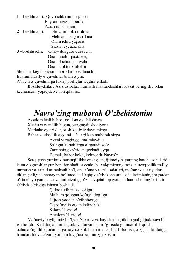  
30 
1 – boshlovchi:  Quvonchlarim bir jahon 
                          Bayramingiz muborak, 
                          Aziz ona, Onajon! 
2 – boshlovchi:        So’zlari bol, durdona, 
                                Mehnatda eng mardona 
                                Olam ichra yagona 
                                Sizsiz, ey, aziz ona 
3 –boshlovchi:     Ona – dongdor quruvchi, 
                             Ona – mohir paxtakor, 
                             Ona – lochin uchuvchi 
                             Ona – doktor shifokor   
Shundan keyin bayram tabriklari boshlanadi. 
Bayram hazily o’quvchilar bilan o’yin. 
A’lochi o’quvchilarga faxriy yorliqlar taqdim etiladi. 
Boshlovchilar: Aziz ustozlar, hurmatli maktabdoshlar, ruxsat bering shu bilan 
kechamizni yopiq deb e’lon qilamiz. 
 
 
Navro’zing muborak O’zbekistonim 
Assalom fasli bahor, assalom ey ahli davra 
Xushu xursandlik bugun, yangraydi shodiyona 
Marhabo ey azizlar, xush kelibsiz davramizga 
Bahor va shodlik ayyomi – Yangi kun muborak sizga 
Avval yuragingga mo’ralaydi u 
So’ngra kurtaklarga o’rgatadi so’z 
Zaminning ko’zidan qochadi uyqu 
Demak, bahor keldi, kelmoqda Navro’z 
Serquyosh yurtimiz mustaqillikka erishgach, ijtimoiy hayotning barcha sohalarida 
katta o’zgarishlar yuz bera boshladi. Avvalo, bu xalqimizning tarixan uzoq yillik milliy 
turmush va  tafakkur mahsuli bo’lgan an’ana va urf – odatlari, ma’naviy qadriyatlari 
tiklanganligida namoyon bo’lmoqda. Haqiqiy o’zbekona urf – odatlarimizning hayotdan 
o’rin olayotgani, qadriyatlarimizning o’z mavqeini topayotgani ham  shuning boisidir. 
O’zbek o’zligiga ishona boshladi. 
Quloq tutib maysa ohiga 
Malham qo’ygan ko’ngil dog’iga 
Hijron yoqqan o’rik shoxiga, 
Oq ro’molin otgan kelinchak 
Salom Navro’z! 
Assalom Navro’z! 
 
Ma’naviy boyligimiz bo’lgan Navro’z va hayitlarning tiklanganligi juda savobli 
ish bo’ldi.  Kattalarga hurmat, oila va farzandlar to’g’risida g’amxo’rlik qilish, 
ochiqko’ngillilik, odamlarga xayrixoxlik bilan munosabatda bo’lish, o’zgalar kulfatiga 
hamdardlik va o’zaro yordam tuyg’usi xalqimizga xosdir 
