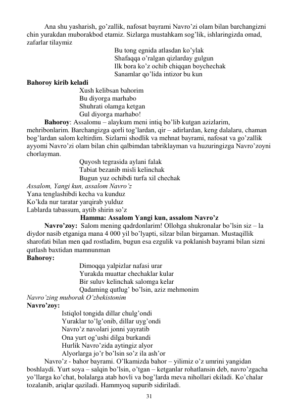  
31 
Ana shu yasharish, go’zallik, nafosat bayrami Navro’zi olam bilan barchangizni 
chin yurakdan muborakbod etamiz. Sizlarga mustahkam sog’lik, ishlaringizda omad, 
zafarlar tilaymiz 
Bu tong egnida atlasdan ko’ylak 
Shafaqqa o’ralgan qizlarday gulgun 
Ilk bora ko’z ochib chiqqan boychechak 
Sanamlar qo’lida intizor bu kun 
Bahoroy kirib keladi 
Xush kelibsan bahorim 
Bu diyorga marhabo 
Shuhrati olamga ketgan 
Gul diyorga marhabo! 
Bahoroy: Assalomu – alaykum meni intiq bo’lib kutgan azizlarim, 
mehribonlarim. Barchangizga qorli tog’lardan, qir – adirlardan, keng dalalaru, chaman 
bog’lardan salom keltirdim. Sizlarni shodlik va mehnat bayrami, nafosat va go’zallik 
ayyomi Navro’zi olam bilan chin qalbimdan tabriklayman va huzuringizga Navro’zoyni 
chorlayman. 
Quyosh tegrasida aylani falak 
Tabiat bezanib misli kelinchak 
Bugun yuz ochibdi turfa xil chechak 
Assalom, Yangi kun, assalom Navro’z 
Yana tenglashibdi kecha va kunduz 
Ko’kda nur taratar yarqirab yulduz 
Lablarda tabassum, aytib shirin so’z 
Hamma: Assalom Yangi kun, assalom Navro’z 
Navro’zoy:  Salom mening qadrdonlarim! Ollohga shukronalar bo’lsin siz – la 
diydor nasib etganiga mana 4 000 yil bo’lyapti, silzar bilan birgaman. Mustaqillik 
sharofati bilan men qad rostladim, bugun esa ezgulik va poklanish bayrami bilan sizni 
qutlash baxtidan mamnunman 
Bahoroy:  
Dimoqqa yalpizlar nafasi urar 
Yurakda muattar chechaklar kular 
Bir suluv kelinchak salomga kelar 
Qadaming qutlug’ bo’lsin, aziz mehmonim 
Navro’zing muborak O’zbekistonim 
Navro’zoy:  
Istiqlol tongida dillar chulg’ondi 
Yuraklar to’lg’onib, dillar uyg’ondi 
Navro’z navolari jonni yayratib 
Ona yurt og’ushi dilga burkandi 
Hurlik Navro’zida aytingiz alyor 
Alyorlarga jo’r bo’lsin so’z ila ash’or 
Navro’z - bahor bayrami. O’lkamizda bahor – yilimiz o’z umrini yangidan 
boshlaydi. Yurt soya – salqin bo’lsin, o’tgan – ketganlar rohatlansin deb, navro’zgacha 
yo’llarga ko’chat, bolalarga atab hovli va bog’larda meva nihollari ekiladi. Ko’chalar 
tozalanib, ariqlar qaziladi. Hammyoq supurib sidiriladi. 
