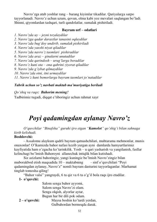  
32 
 
Navro’zga atab yoshlar rang – barang kiyimlar tikadilar. Qariyalarga sarpo 
tayyorlanadi. Navro’z uchun uzum, qovun, olma kabi yoz mevalari saqlangan bo’ladi. 
Shinni, qiyomlardan tashqari, turli qandolatlar, sumalak pishiriladi. 
Bayram urf – odatlari 
1. Navro’zda uy – joyni tozalaydilar 
2. Navro’zga qadar daraxtlar tanasini oqlaydilar 
3. Navro’zda bug’doy undirib, sumalak pishiriladi 
4. Navro’zda yaxshi niyat qiladilar 
5. Navro’zda navro’z taomlari  pishiradilar 
6. Navro’zda araz – ginalarni unutadilar 
7. Navro’zda qarindosh – urug’larga boradilar 
8. Navro’z kuni ota – ona qabrini ziyorat qiladilar 
9. Navro’zda g’iybat qilmaydilar 
10. Navro’zda otni, itni urmaydilar 
11. Navro’z kuni bemorlarga bayram taomlari jo’natadilar 
Tabrik uchun so’z navbati maktab ma’muriyatiga beriladi 
Qo’shiq va raqs:  Bahorim mening! 
Tadbirimiz tugadi, diqqat e’tiboringiz uchun rahmat xayr 
 
 
Poyi qadamingdan aylanay Navro’z 
 
O’quvchilar “Binafsha” guruhi ijro etgan “Kamolot” qo’shig’i bilan sahnaga 
kirib kelishadi. 
Boshlovchi: 
- Assalomu alaykum qadrli bayram qatnashchilari, muhtarama mehmonlar, munis 
onaxonlar! O’lkamizda bahor nafasi kezib yurgan ayni  damlarda hamyurtlarimiz 
kayfiyatida ham o’zgacha ko’tarinkilik. Yosh – u qari yasharish va yangilanish, fasllar 
kelinchagi bo’lmish Bahoroyni  allanechuk intiqlik bilan kutishadi. 
 
Siz azizlarni bahoringiz, yangi kuningiz bo’lmish Navro’zingiz bilan 
muborakbod etish maqsadida 10 – maktabning        - sinf o’quvchilari “Poyi 
qadamingdan aylanay, Navro’z” nomli bayram dasturini tayyorlaganlar. Marhamat 
tinglab tomosha qiling! 
 
“Bahor valsi” yangraydi, 6 ta qiz va 6 ta o’g’il bola raqs ijro etadilar. 
1- o’quvchi: 
Salom senga bahor ayyomi, 
Salom senga Navro’zi olam. 
Senga olqish, alyorlar aytar, 
Bugun har bir dili pok odam. 
2 – o’quvchi:             Maysa boshin ko’tardi yerdan, 
Gulbahordan bermoqda darak. 
