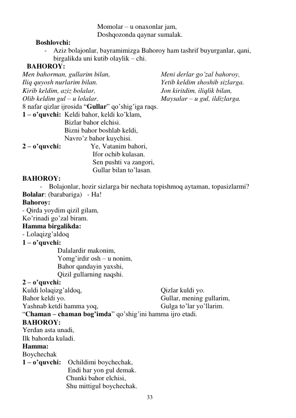  
33 
Momolar – u onaxonlar jam, 
Doshqozonda qaynar sumalak. 
Boshlovchi: 
- Aziz bolajonlar, bayramimizga Bahoroy ham tashrif buyurganlar, qani, 
birgalikda uni kutib olaylik – chi. 
BAHOROY: 
Men bahorman, gullarim bilan, 
Iliq quyosh nurlarim bilan. 
Kirib keldim, aziz bolalar, 
Olib keldim gul – u lolalar. 
Meni derlar go’zal bahoroy, 
Yetib keldim shoshib sizlarga. 
Jon kiritdim, iliqlik bilan, 
Maysalar – u gul, ildizlarga. 
8 nafar qizlar ijrosida “Gullar” qo’shig’iga raqs. 
1 – o’quvchi:  Keldi bahor, keldi ko’klam, 
    Bizlar bahor elchisi. 
    Bizni bahor boshlab keldi, 
    Navro’z bahor kuychisi. 
2 – o’quvchi:                 Ye, Vatanim bahori, 
Ifor ochib kulasan. 
Sen pushti va zangori, 
Gullar bilan to’lasan. 
BAHOROY: 
- Bolajonlar, hozir sizlarga bir nechata topishmoq aytaman, topasizlarmi? 
Bolalar: (barabariga)   - Ha! 
Bahoroy: 
- Qirda yoydim qizil gilam, 
Ko’rinadi go’zal biram. 
Hamma birgalikda: 
- Lolaqizg’aldoq 
1 – o’quvchi: 
Dalalardir makonim, 
Yomg’irdir osh – u nonim, 
Bahor qandayin yaxshi, 
Qizil gullarning naqshi. 
2 – o’quvchi: 
Kuldi lolaqizg’aldoq, 
Bahor keldi yo. 
Yashnab ketdi hamma yoq, 
Qizlar kuldi yo. 
Gullar, mening gullarim, 
Gulga to’lar yo’llarim. 
“Chaman – chaman bog’imda” qo’shig’ini hamma ijro etadi. 
BAHOROY: 
Yerdan asta unadi, 
Ilk bahorda kuladi. 
Hamma: 
Boychechak 
1 – o’quvchi:    Ochildimi boychechak, 
      Endi har yon gul demak. 
     Chunki bahor elchisi, 
     Shu mittigul boychechak. 
