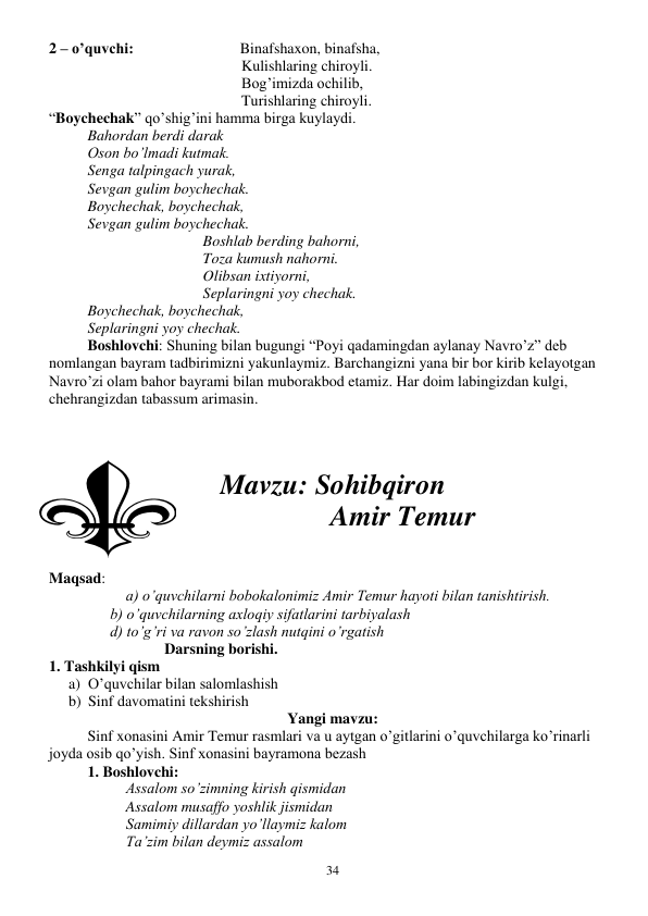  
34 
2 – o’quvchi:                            Binafshaxon, binafsha, 
Kulishlaring chiroyli. 
Bog’imizda ochilib, 
Turishlaring chiroyli. 
“Boychechak” qo’shig’ini hamma birga kuylaydi. 
Bahordan berdi darak 
Oson bo’lmadi kutmak. 
Senga talpingach yurak, 
Sevgan gulim boychechak. 
Boychechak, boychechak, 
Sevgan gulim boychechak. 
Boshlab berding bahorni, 
Toza kumush nahorni. 
Olibsan ixtiyorni, 
Seplaringni yoy chechak. 
Boychechak, boychechak, 
Seplaringni yoy chechak. 
Boshlovchi: Shuning bilan bugungi “Poyi qadamingdan aylanay Navro’z” deb 
nomlangan bayram tadbirimizni yakunlaymiz. Barchangizni yana bir bor kirib kelayotgan 
Navro’zi olam bahor bayrami bilan muborakbod etamiz. Har doim labingizdan kulgi, 
chehrangizdan tabassum arimasin. 
                    
 
 
Mavzu: Sohibqiron 
                    Amir Temur 
 
 
Maqsad:  
a) o’quvchilarni bobokalonimiz Amir Temur hayoti bilan tanishtirish.  
 
      b) o’quvchilarning axloqiy sifatlarini tarbiyalash 
 
      d) to’g’ri va ravon so’zlash nutqini o’rgatish  
 
 
 
Darsning borishi.  
1. Tashkilyi qism 
a) O’quvchilar bilan salomlashish 
b) Sinf davomatini tekshirish 
Yangi mavzu: 
Sinf xonasini Amir Temur rasmlari va u aytgan o’gitlarini o’quvchilarga ko’rinarli 
joyda osib qo’yish. Sinf xonasini bayramona bezash 
1. Boshlovchi: 
Assalom so’zimning kirish qismidan 
Assalom musaffo yoshlik jismidan 
Samimiy dillardan yo’llaymiz kalom 
Ta’zim bilan deymiz assalom 
