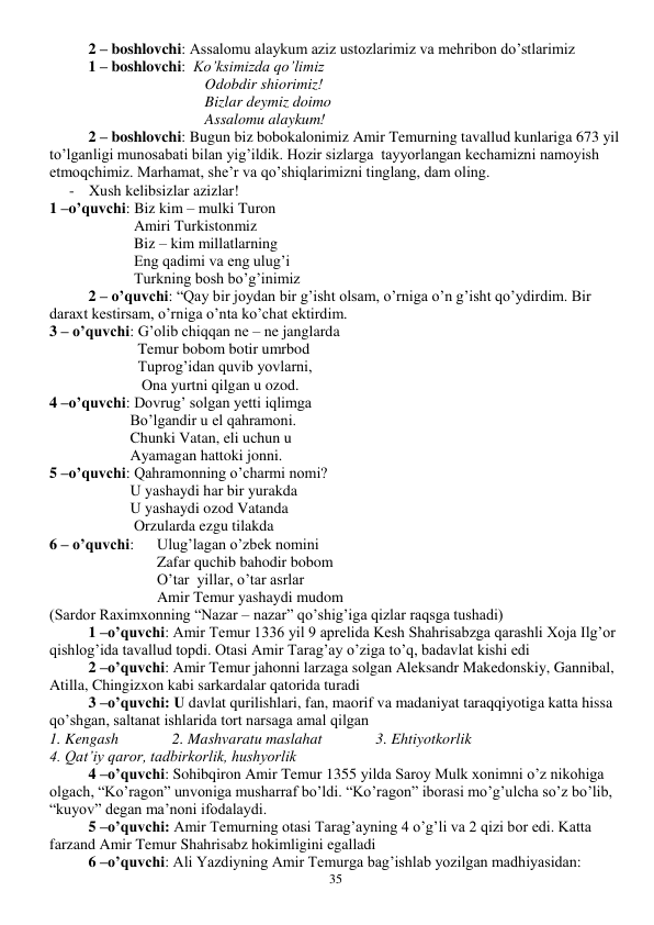  
35 
2 – boshlovchi: Assalomu alaykum aziz ustozlarimiz va mehribon do’stlarimiz 
1 – boshlovchi:  Ko’ksimizda qo’limiz 
                         
 
Odobdir shiorimiz! 
                         
 
Bizlar deymiz doimo 
                         
 
Assalomu alaykum! 
   
2 – boshlovchi: Bugun biz bobokalonimiz Amir Temurning tavallud kunlariga 673 yil 
to’lganligi munosabati bilan yig’ildik. Hozir sizlarga  tayyorlangan kechamizni namoyish 
etmoqchimiz. Marhamat, she’r va qo’shiqlarimizni tinglang, dam oling. 
- Xush kelibsizlar azizlar! 
1 –o’quvchi: Biz kim – mulki Turon 
                      Amiri Turkistonmiz 
                      Biz – kim millatlarning 
                      Eng qadimi va eng ulug’i 
                      Turkning bosh bo’g’inimiz   
2 – o’quvchi: “Qay bir joydan bir g’isht olsam, o’rniga o’n g’isht qo’ydirdim. Bir 
daraxt kestirsam, o’rniga o’nta ko’chat ektirdim. 
3 – o’quvchi: G’olib chiqqan ne – ne janglarda 
                       Temur bobom botir umrbod 
                       Tuprog’idan quvib yovlarni, 
                        Ona yurtni qilgan u ozod. 
4 –o’quvchi: Dovrug’ solgan yetti iqlimga 
                     Bo’lgandir u el qahramoni. 
                     Chunki Vatan, eli uchun u 
                     Ayamagan hattoki jonni. 
5 –o’quvchi: Qahramonning o’charmi nomi? 
                     U yashaydi har bir yurakda 
                     U yashaydi ozod Vatanda 
                      Orzularda ezgu tilakda 
6 – o’quvchi:      Ulug’lagan o’zbek nomini 
                            Zafar quchib bahodir bobom 
                            O’tar  yillar, o’tar asrlar 
                            Amir Temur yashaydi mudom 
(Sardor Raximxonning “Nazar – nazar” qo’shig’iga qizlar raqsga tushadi) 
1 –o’quvchi: Amir Temur 1336 yil 9 aprelida Kesh Shahrisabzga qarashli Xoja Ilg’or 
qishlog’ida tavallud topdi. Otasi Amir Tarag’ay o’ziga to’q, badavlat kishi edi 
2 –o’quvchi: Amir Temur jahonni larzaga solgan Aleksandr Makedonskiy, Gannibal, 
Atilla, Chingizxon kabi sarkardalar qatorida turadi 
3 –o’quvchi: U davlat qurilishlari, fan, maorif va madaniyat taraqqiyotiga katta hissa 
qo’shgan, saltanat ishlarida tort narsaga amal qilgan 
1. Kengash              2. Mashvaratu maslahat              3. Ehtiyotkorlik             
4. Qat’iy qaror, tadbirkorlik, hushyorlik 
4 –o’quvchi: Sohibqiron Amir Temur 1355 yilda Saroy Mulk xonimni o’z nikohiga 
olgach, “Ko’ragon” unvoniga musharraf bo’ldi. “Ko’ragon” iborasi mo’g’ulcha so’z bo’lib, 
“kuyov” degan ma’noni ifodalaydi. 
5 –o’quvchi: Amir Temurning otasi Tarag’ayning 4 o’g’li va 2 qizi bor edi. Katta 
farzand Amir Temur Shahrisabz hokimligini egalladi 
6 –o’quvchi: Ali Yazdiyning Amir Temurga bag’ishlab yozilgan madhiyasidan: 
