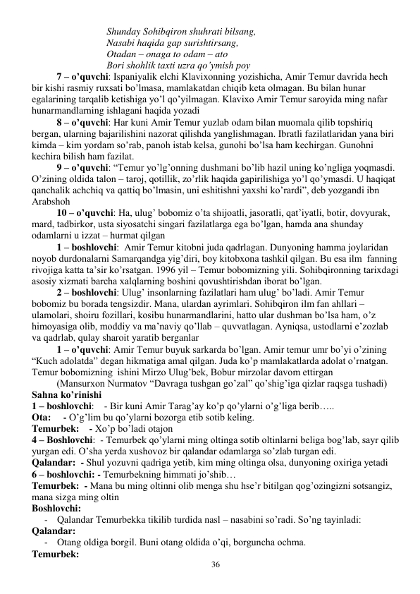  
36 
Shunday Sohibqiron shuhrati bilsang, 
Nasabi haqida gap surishtirsang, 
Otadan – onaga to odam – ato  
Bori shohlik taxti uzra qo’ymish poy 
7 – o’quvchi: Ispaniyalik elchi Klavixonning yozishicha, Amir Temur davrida hech 
bir kishi rasmiy ruxsati bo’lmasa, mamlakatdan chiqib keta olmagan. Bu bilan hunar 
egalarining tarqalib ketishiga yo’l qo’yilmagan. Klavixo Amir Temur saroyida ming nafar 
hunarmandlarning ishlagani haqida yozadi 
8 – o’quvchi: Har kuni Amir Temur yuzlab odam bilan muomala qilib topshiriq 
bergan, ularning bajarilishini nazorat qilishda yanglishmagan. Ibratli fazilatlaridan yana biri  
kimda – kim yordam so’rab, panoh istab kelsa, gunohi bo’lsa ham kechirgan. Gunohni 
kechira bilish ham fazilat. 
9 – o’quvchi: “Temur yo’lg’onning dushmani bo’lib hazil uning ko’ngliga yoqmasdi. 
O’zining oldida talon – taroj, qotillik, zo’rlik haqida gapirilishiga yo’l qo’ymasdi. U haqiqat 
qanchalik achchiq va qattiq bo’lmasin, uni eshitishni yaxshi ko’rardi”, deb yozgandi ibn 
Arabshoh 
10 – o’quvchi: Ha, ulug’ bobomiz o’ta shijoatli, jasoratli, qat’iyatli, botir, dovyurak, 
mard, tadbirkor, usta siyosatchi singari fazilatlarga ega bo’lgan, hamda ana shunday 
odamlarni u izzat – hurmat qilgan 
1 – boshlovchi:  Amir Temur kitobni juda qadrlagan. Dunyoning hamma joylaridan 
noyob durdonalarni Samarqandga yig’diri, boy kitobxona tashkil qilgan. Bu esa ilm  fanning 
rivojiga katta ta’sir ko’rsatgan. 1996 yil – Temur bobomizning yili. Sohibqironning tarixdagi 
asosiy xizmati barcha xalqlarning boshini qovushtirishdan iborat bo’lgan. 
2 – boshlovchi: Ulug’ insonlarning fazilatlari ham ulug’ bo’ladi. Amir Temur 
bobomiz bu borada tengsizdir. Mana, ulardan ayrimlari. Sohibqiron ilm fan ahllari – 
ulamolari, shoiru fozillari, kosibu hunarmandlarini, hatto ular dushman bo’lsa ham, o’z 
himoyasiga olib, moddiy va ma’naviy qo’llab – quvvatlagan. Ayniqsa, ustodlarni e’zozlab 
va qadrlab, qulay sharoit yaratib berganlar 
1 – o’quvchi: Amir Temur buyuk sarkarda bo’lgan. Amir temur umr bo’yi o’zining 
“Kuch adolatda” degan hikmatiga amal qilgan. Juda ko’p mamlakatlarda adolat o’rnatgan. 
Temur bobomizning  ishini Mirzo Ulug’bek, Bobur mirzolar davom ettirgan 
(Mansurxon Nurmatov “Davraga tushgan go’zal” qo’shig’iga qizlar raqsga tushadi) 
Sahna ko’rinishi 
1 – boshlovchi:    - Bir kuni Amir Tarag’ay ko’p qo’ylarni o’g’liga berib….. 
Ota:     - O’g’lim bu qo’ylarni bozorga etib sotib keling. 
Temurbek:    - Xo’p bo’ladi otajon 
4 – Boshlovchi:  - Temurbek qo’ylarni ming oltinga sotib oltinlarni beliga bog’lab, sayr qilib 
yurgan edi. O’sha yerda xushovoz bir qalandar odamlarga so’zlab turgan edi. 
Qalandar:  - Shul yozuvni qadriga yetib, kim ming oltinga olsa, dunyoning oxiriga yetadi 
6 – boshlovchi: - Temurbekning himmati jo’shib… 
Temurbek:  - Mana bu ming oltinni olib menga shu hse’r bitilgan qog’ozingizni sotsangiz, 
mana sizga ming oltin 
Boshlovchi: 
- Qalandar Temurbekka tikilib turdida nasl – nasabini so’radi. So’ng tayinladi: 
Qalandar: 
- Otang oldiga borgil. Buni otang oldida o’qi, borguncha ochma. 
Temurbek: 
