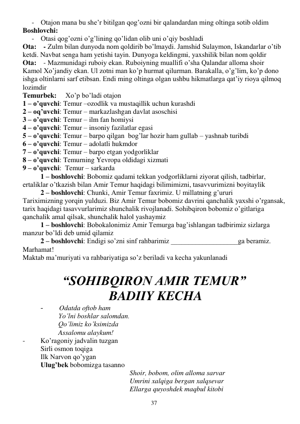  
37 
- Otajon mana bu she’r bitilgan qog’ozni bir qalandardan ming oltinga sotib oldim 
Boshlovchi: 
- Otasi qog’ozni o’g’lining qo’lidan olib uni o’qiy boshladi 
Ota:    - Zulm bilan dunyoda nom qoldirib bo’lmaydi. Jamshid Sulaymon, Iskandarlar o’tib 
ketdi. Navbat senga ham yetishi tayin. Dunyoga keldingmi, yaxshilik bilan nom qoldir 
Ota:    - Mazmunidagi ruboiy ekan. Ruboiyning muallifi o’sha Qalandar alloma shoir  
Kamol Xo’jandiy ekan. Ul zotni man ko’p hurmat qilurman. Barakalla, o’g’lim, ko’p dono 
ishga oltinlarni sarf etibsan. Endi ming oltinga olgan ushbu hikmatlarga qat’iy rioya qilmoq 
lozimdir 
Temurbek:     Xo’p bo’ladi otajon 
1 – o’quvchi: Temur –ozodlik va mustaqillik uchun kurashdi 
2 – oq’uvchi: Temur – markazlashgan davlat asoschisi 
3 – o’quvchi: Temur – ilm fan homiysi 
4 – o’quvchi: Temur – insoniy fazilatlar egasi 
5 – o’quvchi: Temur – barpo qilgan  bog’lar hozir ham gullab – yashnab turibdi 
6 – o’quvchi: Temur – adolatli hukmdor 
7 – o’quvchi: Temur – barpo etgan yodgorliklar 
8 – o’quvchi: Temurning Yevropa oldidagi xizmati 
9 – o’quvchi:  Temur – sarkarda 
1 – boshlovchi: Bobomiz qadami tekkan yodgorliklarni ziyorat qilish, tadbirlar, 
ertaliklar o’tkazish bilan Amir Temur haqidagi bilimimizni, tasavvurimizni boyitaylik 
2 – boshlovchi: Chunki, Amir Temur faxrimiz. U millatning g’ururi  
Tariximizning yorqin yulduzi. Biz Amir Temur bobomiz davrini qanchalik yaxshi o’rgansak, 
tarix haqidagi tasavvurlarimiz shunchalik rivojlanadi. Sohibqiron bobomiz o’gitlariga 
qanchalik amal qilsak, shunchalik halol yashaymiz 
1 – boshlovchi: Bobokalonimiz Amir Temurga bag’ishlangan tadbirimiz sizlarga 
manzur bo’ldi deb umid qilamiz 
2 – boshlovchi: Endigi so’zni sinf rahbarimiz ___________________ga beramiz. 
Marhamat! 
Maktab ma’muriyati va rahbariyatiga so’z beriladi va kecha yakunlanadi 
 
“SOHIBQIRON AMIR TEMUR”    
 BADIIY KECHA 
-        Odatda oftob ham 
     
 
Yo’lni boshlar salomdan. 
Qo’limiz ko’ksimizda 
     
 
Assalomu alaykum! 
-    
Ko’ragoniy jadvalin tuzgan 
     
Sirli osmon toqiga 
      
Ilk Narvon qo’ygan 
Ulug’bek bobomizga tasanno 
Shoir, bobom, olim alloma sarvar 
Umrini xalqiga bergan xalqsevar 
Ellarga quyoshdek maqbul kitobi 
