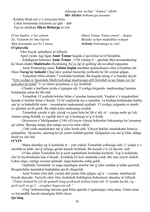  
38 
Jahonga nur sochar “Xamsa” oftobi 
Mir Alisher bobomizga tasanno 
- Keldim Hind sori o’z ixtiyorim birla 
   Lekin borurimda ixtiyorim yo’qdir – deb 
   Fig’on chekkan Mirzo Boburga ta’zim 
 
O’tar kunlar, o’tar zamon, 
Ey, Vatanim bo’lma hijron 
Men ketsamda sen bo’l omon 
Omon Vatan, Vatan omon! – degan 
Bolalar uchun maktablar ochgan 
Avloniy bobomizga ta’zim! 
O’qituvchi:  
Fikri buyuk ajdodlarni ta’riflaydi. 
Aprel oyida  tug’ilgan Amir Temur haqida o’quvchilar ta’rif beradilar. 
- Sohibqiron bobomiz Amir Temur  1336 yilning 9 – aprelida Movarounnahrning 
ko’rkam shahri Shahrisabz (Kesh)ning Xo’ja ilg’or qishlog’ida tavallud topganlar. 
- Amir Temurning onasi Takina begim mashhur qonunshunos olim avlodidan edi. 
Otasi Tarag’ay bahodir Chig’atoy xonlari huzurida yuzboshi bo’lib xizmat qilgan. 
- Temurbek bilim olishni 7 yoshidan boshladi. Bu haqida uning o’zi bunday deydi: 
“Yetti yoshga to’lganimda Shahrisabzdagi madrasaga olib borishdi va qo’limga soz’lar 
jadvalini berishdi” U so’zlarni qiynalmay o’qiy boshladi. 
- Chunki u harflarni uyida o’rgangan edi. 9 yoshga kirganda  madrasadagi hamma 
bolalardan ustun bo’lib oldi.  
- Temurbek 12 yoshida bolalar bilan o’ynashni kamaytirdi. Vaqtini o’z tengdoshlari 
hamda o’smirlar bilan o’tkazdi. Ta’til vaqtlarida esa u otasidan  va boshqa kishilardan harbiy 
san’at va bahodirlik rasm – rusumlarini mukammal egalladi. 15 yoshga yetganda ot minib, 
ov qilishni sevib qoldi. Bu ishda katta mahoratga erishdi. 
- Temurbek yaxshi o‘qib, ziyrak va jasur bola bo’lib o’sdi, el – yurtga mehr qo’ydi. 
Ammo uning bolalik va yigitlik davri og’ir kunlarga to’g’ri keldi. 
- Qozonxon o’ldirilgandan (1346 yil) keyin viloyat hokimlari hukumatga bo’ysunmay 
qo’ydilar. Buning ustiga ular xalqni ayovsiz talar edilar. 
- 1360 yilda mamlakatni mo’g’ullar bosib oldi. Viloyat beklari mamlakatni himoya 
qilmadilar. Aksincha, ularning ko’pi yurtni tashlab qochdi. Qolganlari esa mo’g’ullar oldiga 
borib tiz cho’kdi. 
O’YIN 
- Mana shunday og’ir kunlarda el – yurt yukini Temurbek yelkasiga oldi. U xalqni o’z 
atrofida to’plab, mo’g’ullarga qarshi kurash boshladi. Bu kurash o’n yil davom  etdi. 
- O’sha yillari Temurbek ko’p azob uqubatlarni boshidan kechirdi. Tog’u toshlarda, 
cho’lu biyobonlarda kun o’tkazdi. Asirlikda 62 kun zindonda yotdi. Bir umr aziyat chekdi. 
Lekin eliga, yurtiga xiyonat qilmadi, unga hamisha sodiq qoldi. 
- Oqibatda Temurbek va unga ergashgan amirlar mo’g’ullar ustidan g’alaba qozondi. 
Bosqinchilar mamlakat hududidan quvib chiqarildi. 
- Amir Temur elim deb, yurtim deb jonini fido qilgan, og’ir – vazmin, mulohazali 
buyuk shaxsdir. Tarixchi olim Abu Arabshoh Sohibqiron bobomizni shunday ta’riflaydi 
“Temur baland bo’yli tik qomatli keng peshonali kallasi katta edi. G’oyatda kuchli, oq – 
qizil yuzli va qo’l  - oyoqlari baquvvat edi.” 
- Ulug’ bobomizning tarixini qunt bilan qancha o’rgansangiz xalq nima, Vatan nima 
va farzandlik burchi nimaligini bilib olasiz. 
Qo’shiq 
