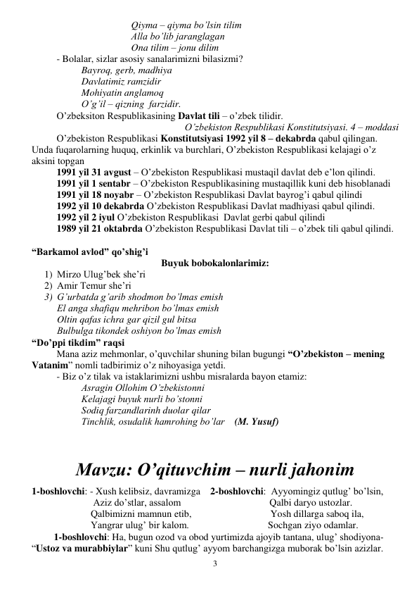  
3 
Qiyma – qiyma bo’lsin tilim 
Alla bo’lib jaranglagan 
Ona tilim – jonu dilim 
- Bolalar, sizlar asosiy sanalarimizni bilasizmi? 
Bayroq, gerb, madhiya 
Davlatimiz ramzidir 
Mohiyatin anglamoq 
O’g’il – qizning  farzidir. 
O’zbeksiton Respublikasining Davlat tili – o’zbek tilidir. 
              O’zbekiston Respublikasi Konstitutsiyasi. 4 – moddasi 
O’zbekiston Respublikasi Konstitutsiyasi 1992 yil 8 – dekabrda qabul qilingan. 
Unda fuqarolarning huquq, erkinlik va burchlari, O’zbekiston Respublikasi kelajagi o’z 
aksini topgan 
 
1991 yil 31 avgust – O’zbekiston Respublikasi mustaqil davlat deb e’lon qilindi. 
 
1991 yil 1 sentabr – O’zbekiston Respublikasining mustaqillik kuni deb hisoblanadi 
 
1991 yil 18 noyabr – O’zbekiston Respublikasi Davlat bayrog’i qabul qilindi 
 
1992 yil 10 dekabrda O’zbekiston Respublikasi Davlat madhiyasi qabul qilindi. 
 
1992 yil 2 iyul O’zbekiston Respublikasi  Davlat gerbi qabul qilindi 
 
1989 yil 21 oktabrda O’zbekiston Respublikasi Davlat tili – o’zbek tili qabul qilindi. 
 
“Barkamol avlod” qo’shig’i  
Buyuk bobokalonlarimiz: 
1) Mirzo Ulug’bek she’ri 
2) Amir Temur she’ri 
3) G’urbatda g’arib shodmon bo’lmas emish 
El anga shafiqu mehribon bo’lmas emish 
Oltin qafas ichra gar qizil gul bitsa 
Bulbulga tikondek oshiyon bo’lmas emish 
“Do’ppi tikdim” raqsi 
Mana aziz mehmonlar, o’quvchilar shuning bilan bugungi “O’zbekiston – mening 
Vatanim” nomli tadbirimiz o’z nihoyasiga yetdi. 
- Biz o’z tilak va istaklarimizni ushbu misralarda bayon etamiz: 
Asragin Ollohim O’zbekistonni 
Kelajagi buyuk nurli bo’stonni 
Sodiq farzandlarinh duolar qilar 
Tinchlik, osudalik hamrohing bo’lar    (M. Yusuf) 
 
 
Mavzu: O’qituvchim – nurli jahonim 
 
1-boshlovchi: - Xush kelibsiz, davramizga    2-boshlovchi:  Ayyomingiz qutlug’ bo’lsin, 
                         Aziz do’stlar, assalom                                    Qalbi daryo ustozlar. 
                        Qalbimizni mamnun etib,                                Yosh dillarga saboq ila, 
                        Yangrar ulug’ bir kalom.                                Sochgan ziyo odamlar. 
         1-boshlovchi: Ha, bugun ozod va obod yurtimizda ajoyib tantana, ulug’ shodiyona-  
“Ustoz va murabbiylar” kuni Shu qutlug’ ayyom barchangizga muborak bo’lsin azizlar. 
