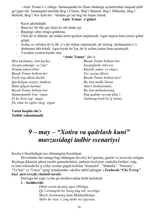  
39 
- Amir Temur o’z oldiga  Samarqandni ko’rkam shaharga aylantirishni maqsad qilib 
qo’ygan edi. Samarqand atrofida Bog’i Chinor, Bog’i Shamol, Bog’i Dilkusho, Bog’i 
Behisht, Bog’i Nav kabi bir – biridan go’zal bog’lar barpo ettirdi. 
Amir Temur  o’gitlari 
- Kuch adolatdadir. 
- Birni ko’rib fikr qil, birni ko’rib shukr qil. 
- Bugungi ishni ertaga qoldirma. 
- Chin do’st uldurki, do’stidan hech qachon ranjimaydi. Agar ranjisa ham uzrini qabul 
qiladi. 
- Sodiq va vafodor do’st ilk, o’z do’stidan ranjimaydi, do’stining  dushmanini o’z 
dushmani deb biladi. Agar kerak bo’lsa, do’st uchun jonini ham ayamaydi.  
- Yaxshini yomon kunda sina 
“Amir Temur” she’ri 
Men kuylamay, kim kuylar, 
Zavqin jahonga  so’ylar! 
Nomini jahon bilar 
Buyuk Temur bobom bor 
Tuzib eng ulkan davlat 
Qucholgan tengsiz shuhrat 
Ilmni qilgan hurmat 
Buyuk Temur bobom bor. 
Samarqandni bog’ etgan 
El ko’ksini tog’ etgan 
Do’stlar ko’nglin chog’ etgan 
Buyuk Temur bobom bor. 
Jaranglatib oltin tor, 
Kuylab yubor, ey olqor; 
Yer yuziga iftixor 
Buyuk Temur bobom bor! 
Biz kim mulki Turon 
Amiri Turkistonmiz. 
Biz kim millatlarning 
Eng qadimi va eng ulug’i 
Turkning bosh bo’g’inimiz 
 
Vatan haqida she’r 
Tadbir yakunlanadi. 
 
 
9 – may – “Xotira va qadrlash kuni” 
mavzusidagi tadbir ssenariysi 
 
Kecha o’tkaziladigan joy shinamgina bezatilgan 
 
Devorlarda shu sanaga bag’ishlangan devoriy ko’rgazma, gazeta va yozuvlar osilgan. 
Kechaga ikkinchi jahon urushi qatnashchilari, mehnat faxriylari, mahalla faollari, xalq 
ta’limi sohasida ko’p yillar xizmat qilgan kishilar “Kamolot”, “Mahalla”, “Nuroniy”, 
“Ta’lim” va “Ustoz” jamg’armalaridan vakillar taklif qilingan. (Tanburda “Cho’li iroq” 
kuyi  past ovozda chalinib turadi) 
 
Davraga bir yigit va bir qiz boshlovchilar kirib kelishadi 
1 – boshlovchi: 
Ohim yetsin desang agar Ollohga, 
Qo’l urmoqchi bo’lsang haq ish, savobga. 
Mayli, bormasang ham Makkatillohga 
Mehr ko’rsat, o’zing mehr ko’rgaysan, 
