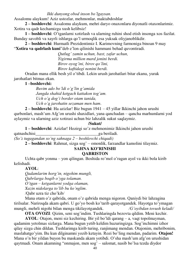  
40 
Ikki dunyong obod inson bo’lgaysan. 
Assalomu alaykum! Aziz ustozlar, mehmonlar, maktabdoshlar 
2 – boshlovchi: Assalomu alaykum, mehri daryo onaxonlaru diyonatli otaxonlarimiz. 
Xotira va qadr kechamizga xush kelibsiz! 
1 – boshlovchi: O’tganlarni xotirlash va ularning ruhini shod etish insonga xos fazilat. 
Bunday savobli va xayrli ishlarga qo’l urmoqlik esa yuksak oliyjanoblikdir. 
2 – boshlovchi: Hurmatli Prezidentimiz I. Karimovning farmoniga binoan 9 may 
“Xotira va qadrlash kuni”deb e’lon qilinishi hammani behad quvontiradi.  
 
 
 
 
Qutlug’ zamin uchun, baxt, zafar uchun,  
 
 
 
 
Yigirma million mard jonini berdi. 
 
 
 
 
Birov oyog’ini, birov qo’lini,  
 
 
 
 
Birov kaftidagi nonini berdi.   
 
Oradan mana ellik besh yil o’tibdi. Lekin urush jarohatlari bitar ekanu, yurak 
jarohatlari bitmas ekan. 
1 –boshlovchi:  
Buvim ado bo’ldi o’g’lin g’amida 
Jangda shahid ketgach kattakon tog’am. 
Uch o’q dog’i border otam tanida, 
Uch o’q jarohatin sezaman men ham. 
2 – boshlovchi: Ha azizlar! Biz bugun 1941 – 45 yillar Ikkinchi jahon urushi 
qurbonlari, mash’um Afg’on urushi shaxidlari, yana qanchadan – qancha marhumlarni yod 
aylaymiz va ularning aziz xotirasi uchun biz lahzalik sukut saqlaymiz. 
/Sukut/ 
1 – boshlovchi: Azizlar! Hozirgi so’z mehmonimiz Ikkinchi jahon urushi 
qatnashchisi_____________________________ga beriladi. 
(So’z tugagandan so’ng sahnaga 2 – boshlovchi chiqadi) 
2 – boshlovchi: Rahmat, sizga sog’ – omonlik, farzandlar kamolini tilaymiz. 
SAHNA KO’RINISHI 
QABRISTON 
Uchta qabr yonma – yon qilingan. Boshida ro’mol o’ragan ayol va ikki bola kirib 
kelishadi.  
 
AYOL: 
 
Qadamlarim horg’in, nigohim mungli,  
 
Qabrlarga boqib o’yga tolaman.  
 
O’tgan – ketganlarni yodga olaman,  
 
Xazin nidolarga to’lib bu ko’nglim.  
 
/Qabr uzra tiz cho’kib/ 
 
Mana otam o’z qabrida, onam o’z qabrida menga nigoron. Qaniydi bir lahzagina 
tirilsalar. Nariroqda akam qabri. U go’yo bosh ko’tarib qarayotgandek. Hayotga to’ymagan 
mungli, mehrli nigohi bilan menga tikilayotgandek.                       /G’oyibdan tovush keladi/ 
OTA OVOZI: Qizim, seni sog’indim. Tushlaringda bezovta qildim. Meni kechir.  
AYOL: Otajon, meni siz kechiring. Bir yil bo’ldi qarang – a, vaqt topolmayman, 
qadamim yetolmas sizlarga. Mana bugun yetib keldim huzuringizga. Sog’inchimni izhor 
qilay sizga chin dildan. Tushlarimga kirib turing, ranjimang mendan. Otajonim, mehribonim, 
maslahatgo’yim. Bu kun dilginamni yozib ketayin. Rozi bo’ling mendan, padarim. Otajon! 
Mana o’n bir yildan buyon bu maskanda akam yotibdi. O’sha mash’um afg’on urushidan 
qaytmadi. Onam akamning “onmajon, men sog’ – salomat, nasib bo’lsa tezda diydor 
