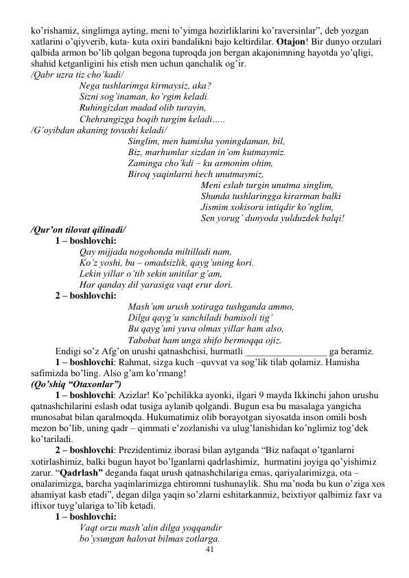  
41 
ko’rishamiz, singlimga ayting, meni to’yimga hozirliklarini ko’raversinlar”, deb yozgan 
xatlarini o’qiyverib, kuta- kuta oxiri bandalikni bajo keltirdilar. Otajon! Bir dunyo orzulari 
qalbida armon bo’lib qolgan begona tuproqda jon bergan akajonimning hayotda yo’qligi, 
shahid ketganligini his etish men uchun qanchalik og’ir. 
/Qabr uzra tiz cho’kadi/ 
Nega tushlarimga kirmaysiz, aka? 
Sizni sog’inaman, ko’rgim keladi. 
Ruhingizdan madad olib turayin, 
Chehrangizga boqib turgim keladi….. 
/G’oyibdan akaning tovushi keladi/ 
Singlim, men hamisha yoningdaman, bil, 
Biz, marhumlar sizdan in’om kutmaymiz. 
Zaminga cho’kdi – ku armonim ohim, 
Biroq yaqinlarni hech unutmaymiz. 
Meni eslab turgin unutma singlim, 
Shunda tushlaringga kirarman balki 
Jismim xokisoru intiqdir ko’nglim, 
Sen yorug’ dunyoda yulduzdek balqi! 
/Qur’on tilovat qilinadi/ 
1 – boshlovchi: 
Qay mijjada nogohonda miltilladi nam, 
Ko’z yoshi, bu – omadsizlik, qayg’uning kori. 
Lekin yillar o’tib sekin unitilar g’am, 
Har qanday dil yarasiga vaqt erur dori. 
2 – boshlovchi: 
Mash’um urush xotiraga tushganda ammo, 
Dilga qayg’u sanchiladi bamisoli tig’ 
Bu qayg’uni yuva olmas yillar ham also, 
Tabobat ham unga shifo bermoqqa ojiz. 
Endigi so’z Afg’on urushi qatnashchisi, hurmatli _________________ ga beramiz. 
1 – boshlovchi: Rahmat, sizga kuch –quvvat va sog’lik tilab qolamiz. Hamisha 
safimizda bo’ling. Also g’am ko’rmang! 
(Qo’shiq “Otaxonlar”) 
1 – boshlovchi: Azizlar! Ko’pchilikka ayonki, ilgari 9 mayda Ikkinchi jahon urushu 
qatnashchilarini eslash odat tusiga aylanib qolgandi. Bugun esa bu masalaga yangicha 
munosabat bilan qaralmoqda. Hukumatimiz olib borayotgan siyosatda inson omili bosh 
mezon bo’lib, uning qadr – qimmati e’zozlanishi va ulug’lanishidan ko’nglimiz tog’dek 
ko’tariladi. 
2 – boshlovchi: Prezidentimiz iborasi bilan aytganda “Biz nafaqat o’tganlarni 
xotirlashimiz, balki bugun hayot bo’lganlarni qadrlashimiz,  hurmatini joyiga qo’yishimiz 
zarur. “Qadrlash” deganda faqat urush qatnashchilariga emas, qariyalarimizga, ota – 
onalarimizga, barcha yaqinlarimizga ehtiromni tushunaylik. Shu ma’noda bu kun o’ziga xos 
ahamiyat kasb etadi”, degan dilga yaqin so’zlarni eshitarkanmiz, beixtiyor qalbimiz faxr va 
iftixor tuyg’ulariga to’lib ketadi. 
1 – boshlovchi: 
Vaqt orzu mash’alin dilga yoqqandir 
bo’ysungan halovat bilmas zotlarga. 
