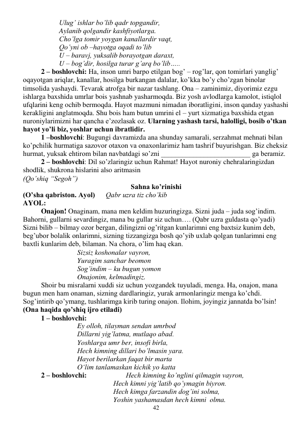  
42 
Ulug’ ishlar bo’lib qadr topgandir, 
Aylanib qolgandir kashfiyotlarga. 
Cho’lga tomir yoygan kanallardir vaqt, 
Qo’yni ob –hayotga oqadi to’lib 
U – baravj, yuksalib borayotgan daraxt, 
U – bog’dir, hosilga turar g’arq bo’lib….. 
2 – boshlovchi: Ha, inson umri barpo etilgan bog’ – rog’lar, qon tomirlari yanglig’ 
oqayotgan ariqlar, kanallar, hosilga burkangan dalalar, ko’kka bo’y cho’zgan binolar 
timsolida yashaydi. Tevarak atrofga bir nazar tashlang. Ona – zaminimiz, diyorimiz ezgu 
ishlarga baxshida umrlar bois yashnab yasharmoqda. Biz yosh avlodlarga kamolot, istiqlol 
ufqlarini keng ochib bermoqda. Hayot mazmuni nimadan iboratligini, inson qanday yashashi 
kerakligini anglatmoqda. Shu bois ham butun umrini el – yurt xizmatiga baxshida etgan 
nuroniylarimizni har qancha e’zozlasak oz. Ularning yashash tarsi, halolligi, bosib o’tkan 
hayot yo’li biz, yoshlar uchun ibratlidir. 
1 –boshlovchi: Bugungi davramizda ana shunday samarali, serzahmat mehnati bilan 
ko’pchilik hurmatiga sazovor otaxon va onaxonlarimiz ham tashrif buyurishgan. Biz cheksiz 
hurmat, yuksak ehtirom bilan navbatdagi so’zni _________________________ ga beramiz. 
2 – boshlovchi: Dil so’zlaringiz uchun Rahmat! Hayot nuroniy chehralaringizdan 
shodlik, shukrona hislarini also aritmasin 
(Qo’shiq “Segoh”) 
Sahna ko’rinishi 
(O’sha qabriston. Ayol)      Qabr uzra tiz cho’kib 
AYOL: 
Onajon! Onaginam, mana men keldim huzuringizga. Sizni juda – juda sog’indim. 
Bahorni, gullarni sevardingiz, mana bu gullar siz uchun…. (Qabr uzra guldasta qo’yadi) 
Sizni bilib – bilmay ozor bergan, dilingizni og’ritgan kunlarimni eng baxtsiz kunim deb, 
beg’ubor bolalik onlarimni, sizning tizzangizga bosh qo’yib uxlab qolgan tunlarimni eng 
baxtli kunlarim deb, bilaman. Na chora, o’lim haq ekan. 
Sizsiz koshonalar vayron, 
Yuragim sanchar beomon 
Sog’indim – ku bugun yomon 
Onajonim, kelmadingiz. 
 
Shoir bu misralarni xuddi siz uchun yozgandek tuyuladi, menga. Ha, onajon, mana 
bugun men ham onaman, sizning dardlaringiz, yurak armonlaringiz menga ko’chdi. 
Sog’intirib qo’ymang, tushlarimga kirib turing onajon. Ilohim, joyingiz jannatda bo’lsin! 
(Ona haqida qo’shiq ijro etiladi) 
1 – boshlovchi: 
Ey olloh, tilayman sendan umrbod 
Dillarni yig’latma, mutlaqo abad. 
Yoshlarga umr ber, insofi birla, 
Hech kimning dillari bo’lmasin yara. 
Hayot berilarkan faqat bir marta 
O‘lim tanlamaskan kichik yo katta 
2 – boshlovchi:                      Hech kimning ko’nglini qilmagin vayron, 
Hech kimni yig’latib qo’ymagin biyron. 
Hech kimga farzandin dog’ini solma, 
Yoshin yashamasdan hech kimni  olma. 
