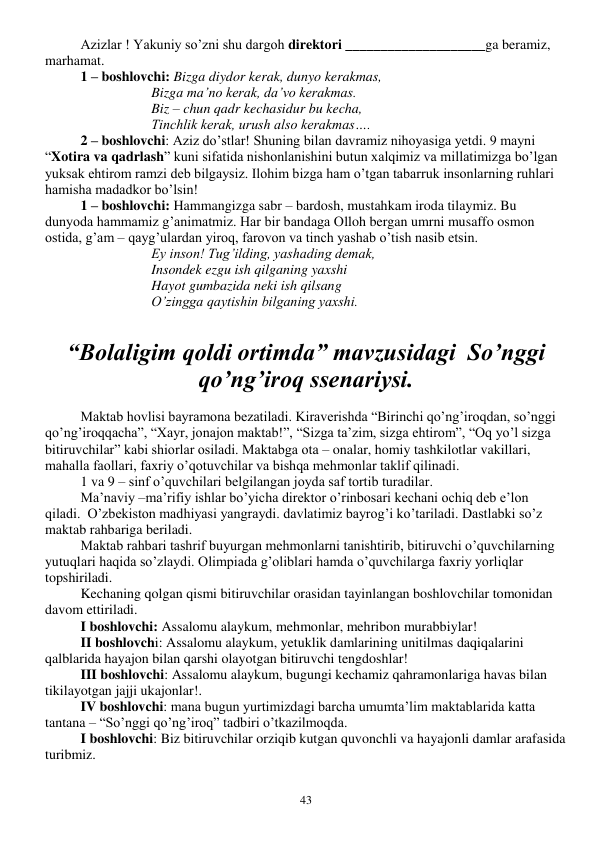  
43 
Azizlar ! Yakuniy so’zni shu dargoh direktori ____________________ga beramiz, 
marhamat. 
1 – boshlovchi: Bizga diydor kerak, dunyo kerakmas, 
Bizga ma’no kerak, da’vo kerakmas. 
Biz – chun qadr kechasidur bu kecha, 
Tinchlik kerak, urush also kerakmas…. 
2 – boshlovchi: Aziz do’stlar! Shuning bilan davramiz nihoyasiga yetdi. 9 mayni 
“Xotira va qadrlash” kuni sifatida nishonlanishini butun xalqimiz va millatimizga bo’lgan 
yuksak ehtirom ramzi deb bilgaysiz. Ilohim bizga ham o’tgan tabarruk insonlarning ruhlari 
hamisha madadkor bo’lsin! 
1 – boshlovchi: Hammangizga sabr – bardosh, mustahkam iroda tilaymiz. Bu 
dunyoda hammamiz g’animatmiz. Har bir bandaga Olloh bergan umrni musaffo osmon 
ostida, g’am – qayg’ulardan yiroq, farovon va tinch yashab o’tish nasib etsin. 
Ey inson! Tug’ilding, yashading demak, 
Insondek ezgu ish qilganing yaxshi 
Hayot gumbazida neki ish qilsang 
O’zingga qaytishin bilganing yaxshi. 
 
“Bolaligim qoldi ortimda” mavzusidagi  So’nggi 
qo’ng’iroq ssenariysi. 
 
Maktab hovlisi bayramona bezatiladi. Kiraverishda “Birinchi qo’ng’iroqdan, so’nggi 
qo’ng’iroqqacha”, “Xayr, jonajon maktab!”, “Sizga ta’zim, sizga ehtirom”, “Oq yo’l sizga 
bitiruvchilar” kabi shiorlar osiladi. Maktabga ota – onalar, homiy tashkilotlar vakillari, 
mahalla faollari, faxriy o’qotuvchilar va bishqa mehmonlar taklif qilinadi. 
 
1 va 9 – sinf o’quvchilari belgilangan joyda saf tortib turadilar.  
 
Ma’naviy –ma’rifiy ishlar bo’yicha direktor o’rinbosari kechani ochiq deb e’lon 
qiladi.  O’zbekiston madhiyasi yangraydi. davlatimiz bayrog’i ko’tariladi. Dastlabki so’z 
maktab rahbariga beriladi. 
 
Maktab rahbari tashrif buyurgan mehmonlarni tanishtirib, bitiruvchi o’quvchilarning 
yutuqlari haqida so’zlaydi. Olimpiada g’oliblari hamda o’quvchilarga faxriy yorliqlar 
topshiriladi.  
 
Kechaning qolgan qismi bitiruvchilar orasidan tayinlangan boshlovchilar tomonidan 
davom ettiriladi.  
 
I boshlovchi: Assalomu alaykum, mehmonlar, mehribon murabbiylar! 
 
II boshlovchi: Assalomu alaykum, yetuklik damlarining unitilmas daqiqalarini 
qalblarida hayajon bilan qarshi olayotgan bitiruvchi tengdoshlar! 
 
III boshlovchi: Assalomu alaykum, bugungi kechamiz qahramonlariga havas bilan 
tikilayotgan jajji ukajonlar!. 
 
IV boshlovchi: mana bugun yurtimizdagi barcha umumta’lim maktablarida katta 
tantana – “So’nggi qo’ng’iroq” tadbiri o’tkazilmoqda. 
 
I boshlovchi: Biz bitiruvchilar orziqib kutgan quvonchli va hayajonli damlar arafasida 
turibmiz.  
