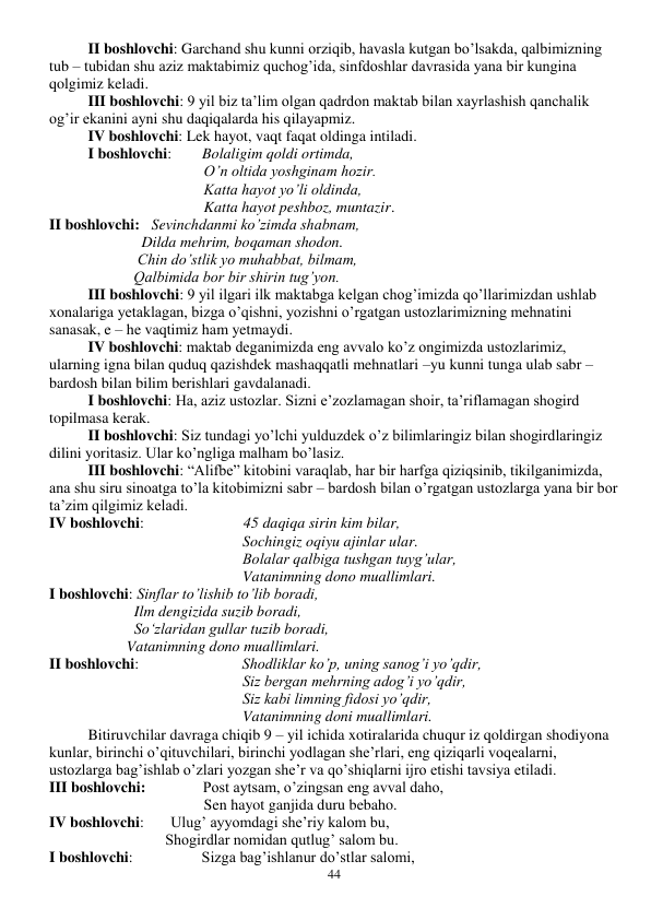  
44 
 
II boshlovchi: Garchand shu kunni orziqib, havasla kutgan bo’lsakda, qalbimizning 
tub – tubidan shu aziz maktabimiz quchog’ida, sinfdoshlar davrasida yana bir kungina 
qolgimiz keladi.  
 
III boshlovchi: 9 yil biz ta’lim olgan qadrdon maktab bilan xayrlashish qanchalik 
og’ir ekanini ayni shu daqiqalarda his qilayapmiz. 
 
IV boshlovchi: Lek hayot, vaqt faqat oldinga intiladi.  
 
I boshlovchi:        Bolaligim qoldi ortimda, 
O’n oltida yoshginam hozir. 
Katta hayot yo’li oldinda, 
Katta hayot peshboz, muntazir. 
II boshlovchi:   Sevinchdanmi ko’zimda shabnam, 
              Dilda mehrim, boqaman shodon. 
             Chin do’stlik yo muhabbat, bilmam, 
            Qalbimida bor bir shirin tug’yon. 
III boshlovchi: 9 yil ilgari ilk maktabga kelgan chog’imizda qo’llarimizdan ushlab 
xonalariga yetaklagan, bizga o’qishni, yozishni o’rgatgan ustozlarimizning mehnatini 
sanasak, e – he vaqtimiz ham yetmaydi. 
IV boshlovchi: maktab deganimizda eng avvalo ko’z ongimizda ustozlarimiz, 
ularning igna bilan quduq qazishdek mashaqqatli mehnatlari –yu kunni tunga ulab sabr – 
bardosh bilan bilim berishlari gavdalanadi. 
I boshlovchi: Ha, aziz ustozlar. Sizni e’zozlamagan shoir, ta’riflamagan shogird 
topilmasa kerak. 
II boshlovchi: Siz tundagi yo’lchi yulduzdek o’z bilimlaringiz bilan shogirdlaringiz 
dilini yoritasiz. Ular ko’ngliga malham bo’lasiz.  
III boshlovchi: “Alifbe” kitobini varaqlab, har bir harfga qiziqsinib, tikilganimizda, 
ana shu siru sinoatga to’la kitobimizni sabr – bardosh bilan o’rgatgan ustozlarga yana bir bor 
ta’zim qilgimiz keladi.  
IV boshlovchi:                          45 daqiqa sirin kim bilar, 
Sochingiz oqiyu ajinlar ular. 
Bolalar qalbiga tushgan tuyg’ular, 
Vatanimning dono muallimlari. 
I boshlovchi: Sinflar to’lishib to’lib boradi, 
  Ilm dengizida suzib boradi, 
  So‘zlaridan gullar tuzib boradi, 
Vatanimning dono muallimlari. 
II boshlovchi:                           Shodliklar ko’p, uning sanog’i yo’qdir, 
Siz bergan mehrning adog’i yo’qdir, 
Siz kabi limning fidosi yo’qdir, 
Vatanimning doni muallimlari. 
Bitiruvchilar davraga chiqib 9 – yil ichida xotiralarida chuqur iz qoldirgan shodiyona 
kunlar, birinchi o’qituvchilari, birinchi yodlagan she’rlari, eng qiziqarli voqealarni, 
ustozlarga bag’ishlab o’zlari yozgan she’r va qo’shiqlarni ijro etishi tavsiya etiladi. 
III boshlovchi:               Post aytsam, o’zingsan eng avval daho, 
Sen hayot ganjida duru bebaho. 
IV boshlovchi:       Ulug’ ayyomdagi she’riy kalom bu, 
Shogirdlar nomidan qutlug’ salom bu. 
I boshlovchi:                  Sizga bag’ishlanur do’stlar salomi, 
