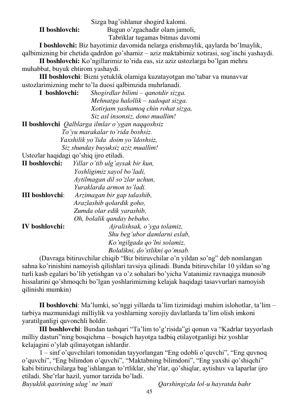  
45 
Sizga bag’ishlanur shogird kalomi. 
II boshlovchi:                Bugun o’zgachadir olam jamoli, 
Tabriklar tugamas bitmas davomi 
I boshlovchi: Biz hayotimiz davomida nelarga erishmaylik, qaylarda bo’lmaylik, 
qalbimizning bir chetida qadrdon go’shamiz – aziz maktabimiz xotirasi, sog’inchi yashaydi.  
II boshlovchi: Ko’ngillarimiz to’rida eas, siz aziz ustozlarga bo’lgan mehru 
muhabbat, buyuk ehtirom yashaydi.  
III boshlovchi: Bizni yetuklik olamiga kuzatayotgan mo’tabar va munavvar 
ustozlarimizning mehr to’la duosi qalbimzida muhrlanadi.  
I  boshlovchi:       Shogirdlar bilimi – qanotdir sizga. 
Mehnatga halollik – sadoqat sizga.  
Xotirjam yashamoq chin rohat sizga, 
Siz asl insonsiz, dono muallim! 
II boshlovchi  Qalblarga ilmlar o’ygan naqqoshsiz 
   To’yu marakalar to’rida boshsiz. 
  Yaxshilik yo’lida  doim yo’ldoshsiz, 
   Siz shunday buyuksiz aziz muallim! 
Ustozlar haqidagi qo’shiq ijro etiladi.  
II boshlovchi:      Yillar o’tib ulg’aysak bir kun, 
Yoshligimiz xayol bo’ladi, 
Aytilmagan dil so’zlar uchun, 
Yuraklarda armon to’ladi. 
III boshlovchi:      Arzimagan bir gap talashib, 
Arazlashib qolardik goho, 
Zumda olar edik yarashib, 
Oh, bolalik qanday bebaho. 
IV boshlovchi:                          Ajralishsak, o’yga tolamiz, 
Shu beg’ubor damlarni eslab, 
Ko’ngilgada qo’lni solamiz, 
Bolalikni, do’stlikni qo’msab. 
(Davraga bitiruvchilar chiqib “Biz bitiruvchilar o’n yildan so’ng” deb nomlangan 
sahna ko’rinishini namoyish qilishlari tavsiya qilinadi. Bunda bitiruvchilar 10 yildan so’ng 
turli kasb egalari bo’lib yetishgan va o’z sohalari bo’yicha Vatanimiz ravnaqiga munosib 
hissalarini qo’shmoqchi bo’lgan yoshlarimizning kelajak haqidagi tasavvurlari namoyish 
qilinishi mumkin) 
 
 
II boshlovchi: Ma’lumki, so’nggi yillarda ta’lim tizimidagi muhim islohotlar, ta’lim – 
tarbiya mazmunidagi milliylik va yoshlarning xorojiy davlatlarda ta’lim olish imkoni 
yaratilganligi quvonchli holdir.  
 
III boshlovchi: Bundan tashqari “Ta’lim to’g’risida”gi qonun va “Kadrlar tayyorlash 
milliy dasturi”ning bosqichma – bosqich hayotga tadbiq etilayotganligi biz yoshlar 
kelajagini o’ylab qilinayotgan ishlardir. 
 
1 – sinf o’quvchilari tomonidan tayyorlangan “Eng odobli o’quvchi”, “Eng quvnoq 
o’quvchi”, “Eng bilimdon o’quvchi”, “Maktabning bilimdoni”, “Eng yaxshi qo’shiqchi” 
kabi bitiruvchilarga bag’ishlangan to’rtliklar, she’rlar, qo’shiqlar, aytishuv va laparlar ijro 
etiladi. She’rlar hazil, yumor tarzida bo’ladi. 
Buyuklik qasrining ulug’ ne’mati 
Qarshingizda lol-u hayratda bahr 
