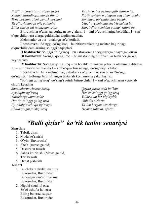  
46 
Fozillar dunyosin yaratguvchi zot 
Xalqqa ulashdingiz mangu iftixor 
Tong deyinmu sizni quyosh deyinmi 
Ta’rif aylamoqqa ojiz qalamim 
Bilim chirog’ini tutqazgan ustoz 
Ta’zim qabul aylang qalb ehtiromim. 
Rostin aytsam o’zingsan eng qimmatbaho 
Sen hayot qo’ynida duru bebaho 
Ulug’ ayyomingda she’riy kalom bu 
Shogirdlar nomidan qutlug’ salom bu. 
Bitiruvchilar o’zlari tayyorlagan sovg’alarni 1 – sinf o’quvchilariga beradilar. 1 –sinf 
o’quvchilari esa ularga guldastalar taqdim etadilar. 
Mehmonlar va ota –onalarga so’z beriladi.  
I boshlovchi: So’nggi qo’ng’iroq – bu bitiruvchilarning maktab bag’ridagi 
o’quvchilik damlarining so’nggi daqiqalari.  
II boshlovchi: So’nggi qo’ng’iroq – bu ustozlarning shogirdlarga qilayotgan duosi.  
III boshlovchi: So’nggi qo’ng’iroq – bu maktabning bitiruvchilar bilan o’ziga xos 
xayrlashuvi.  
IV boshlovchi: So’nggi qo’ng’iroq – bu bolalik intixosiyu yetuklik olamining ibtidosi.  
11 – sinf bitiruvchisi hamda 1 – sinf o’quvchisi so’nggi qo’ng’iriqni chaladi.  
I boshlovchi: Aziz mehmonlar, ustozlar va o’quvchilar, shu bilan “So’nggi 
qo’ng’iroq” tadbiriga bag’ishlangan tantanali kechamizna yakunlaymiz. 
 
“So’nggi qo’ng’iroq” qo’shig’i ostida bitiruvchilar 1 – sinf o’quvchilarini yetaklab 
chiqib ketadilar 
Shodliklarim cheksiz biroq, 
Ayriliqdir og’irroq 
Yuraklarga larza solar 
Har on so’nggi qo’ng’iroq 
Ey, cholg’uvchi qo’ng’iroqni  
Chala qolgin jo’shqinroq 
Qayda yurak esda bo’lsin 
Har on so’nggi qo’ng’iroq 
Yillar o’tdi biz ulg’aydik, 
Olib ilm sirlarin 
Ta’lim bergan ustozlarga 
Deymiz rahmat, ofarin 
 
 
“Balli qizlar”  ko’rik tanlov senariysi 
Shartlar: 
1. Tabrik qismi 
2. Moda ko’rinishi 
3. O’yin (Buxorocha) 
4. She’r  (mavzuga oid) 
5. Dasturxon tuzash 
6. Sahna ko’rinishi (Mavzuga oid) 
7. Tort bezash 
8. Ovqat pishirish 
1-shart 
1. Bu cheksiz davlati ma’mur 
Buxorodan, Buxorodan. 
Bu tengsiz san’ati manzur 
Buxorodan, Buxorodan 
2. Nigohi sizni lol etsa 
So’zi oshufta hol etsa 
Biling bu orazi suqsur  
Buxorodan, Buxorodan 
