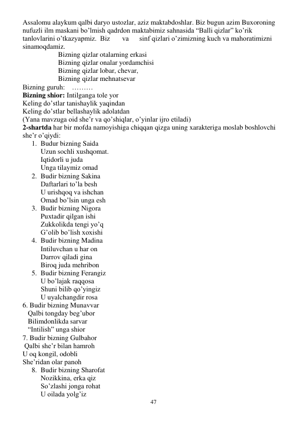  
47 
Assalomu alaykum qalbi daryo ustozlar, aziz maktabdoshlar. Biz bugun azim Buxoroning 
nufuzli ilm maskani bo’lmish qadrdon maktabimiz sahnasida “Balli qizlar” ko’rik 
tanlovlarini o’tkazyapmiz.  Biz       va      sinf qizlari o’zimizning kuch va mahoratimizni 
sinamoqdamiz. 
 
 
Bizning qizlar otalarning erkasi 
 
 
Bizning qizlar onalar yordamchisi 
 
 
Bizning qizlar lobar, chevar, 
 
 
Bizning qizlar mehnatsevar 
Bizning guruh:    ……… 
Bizning shior: Intilganga tole yor 
Keling do’stlar tanishaylik yaqindan 
Keling do’stlar bellashaylik adolatdan 
(Yana mavzuga oid she’r va qo’shiqlar, o’yinlar ijro etiladi) 
2-shartda har bir mofda namoyishiga chiqqan qizga uning xarakteriga moslab boshlovchi 
she’r o’qiydi: 
1. Budur bizning Saida 
Uzun sochli xushqomat. 
Iqtidorli u juda 
Unga tilaymiz omad 
2. Budir bizning Sakina 
Daftarlari to’la besh 
U urishqoq va ishchan 
Omad bo’lsin unga esh 
3. Budir bizning Nigora 
Puxtadir qilgan ishi 
Zukkolikda tengi yo’q 
G’olib bo’lish xoxishi 
4. Budir bizning Madina 
Intiluvchan u har on 
Darrov qiladi gina 
Biroq juda mehribon 
5. Budir bizning Ferangiz 
U bo’lajak raqqosa 
Shuni bilib qo’yingiz 
U uyalchangdir rosa 
6. Budir bizning Munavvar 
   Qalbi tongday beg’ubor 
   Bilimdonlikda sarvar 
   “Intilish” unga shior 
7. Budir bizning Gulbahor 
 Qalbi she’r bilan hamroh 
U oq kongil, odobli 
She’ridan olar panoh 
8. Budir bizning Sharofat 
Nozikkina, erka qiz 
So’zlashi jonga rohat 
U oilada yolg’iz 
