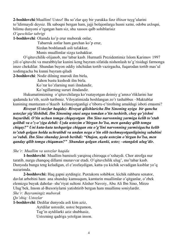  
4 
 
 
2-boshlovchi:Muallim! Ustoz! Bu so’zlar qay bir yurakka faxr iftixor tuyg’ularini 
to’ldirmaydi deysiz. Ilk saboqni bergan ham, jajji bolajonlarga husni xatni, odobu axloqni, 
bilimu dunyoni o’rgatgan ham siz, shu xassos qalb sohiblarisiz 
O’quvchilar tabrigi  
1-boshlovchi: Olamda ko’p erur muborak onlar,  
                        Tabarruk zotlar ham garchan ko’p erur, 
                       Sizdan boshlanadi asli tafakkur, 
                       Munis muallimlar sizga tashakkur. 
O’qituvchilik-olijanob, mo’tabar kasb. Hurmatli Prezidentimiz Islom Karimov 1997 
yili o’qituvchi va murabbiylar kunini keng bayram sifatida nishonlash to’g’risidagi farmonga 
imzo chekdilar. Shundan buyon oddiy ishchidan tortib vazirgacha, fuqarodan tortib mas’ul 
xodimgacha bu kunni bayram qiladi 
2-boshlovchi: Nodir dilning murodi ilm birla, 
                        Jahon bastu kushodi ilm birla. 
                       Ko’rar ko’zlarning nuri ilmdandir, 
                       Ko’ngillarning sururi ilmdandir. 
Hukumatimizning  o’qituvchilarga ko’rsatayotgan doimiy g’amxo’rliklarini har 
qadamda ko’rib, sezib turibmiz. Viloyatimizda boshlangan zo’r tashabbus –Maktablar 
kunining muntazam o’tkazib  kelinayotganligi e’tiboru-e’tirofning amaldagi isboti emasmi? 
Rivoyat (Ustozlar haqida)- Rivoyat qilishlaricha Ibn Sinoning uyiga  bir qancha 
ustozlar yig’ilishibdi. Ibn Sinoning otasi unga tomdan o’tin tushirib, choy qo’yishni 
buyuribdi. O’tin uchun tomga chiqayotgan  Ibn Sino narvonning yarmiga kelib to’xtab 
qolibdi va o’z-o’ziga debdi: Uyda ustozim o’ltirgan bo’lsa, men qanday qilib tomga 
chiqay?” Uni kuta-kuta tashqariga chiqqan ota o’g’lini narvonning yarmisigacha kelib 
to’xtab qolgan holda uchratibdi va undan nega o’tin olib tushmayotganligining sababini 
so’rabdi. Ibn Sino shunday javob beribdi: “Otajon, uyda ustozim o’tirgan bo’lsa, men 
qanday qilib tomga chiqaman?”  Shundan qolgan ekanki, ustoz –otangdek ulug’dir. 
 
She’r: Muallim va ustozlar haqida 
1-boshlovchi: Muallim bamisoli yarqiroq chiroqqa o’xshaydi. Chor atrofga nur 
taratib, nurga chanqoq dillarni munavvar etadi. O’qituvchilik ulug’, mo’tabar kasb.  
Dunyoda bunga teng keladigan, el e’zozlaydigan, katta-yu kichik sevadigan kasblar yo’q 
nazarimda. 
2-boshlovchi: Haq gapni aytdingiz. Paxtakoru sohibkor, kichik rahbaru senator, 
davlat arbobini ham  ana shunday kamsuqum, kamtarin muallimlar o’qitganlar, o’zbek 
elemizga buyuk daholar- she’riyat sultoni Alisher Navoiy, Abu Ali Ibn Sino, Mirzo 
Ulug’bek, Imom al-Buxoriylarni yatishtirib bergan ham muallimu soniylardir. 
She’r: Bayramingiz muborak 
Qo’shiq: Ustozlar 
1-boshlovchi: Dedilar dunyoda asli kim aziz, 
                       Aytdilar ustozdir, ustoz begumon, 
                       Tag’in aytdilarki aziz shubhasiz, 
                       Ustozning qadriga yetolgan inson. 
