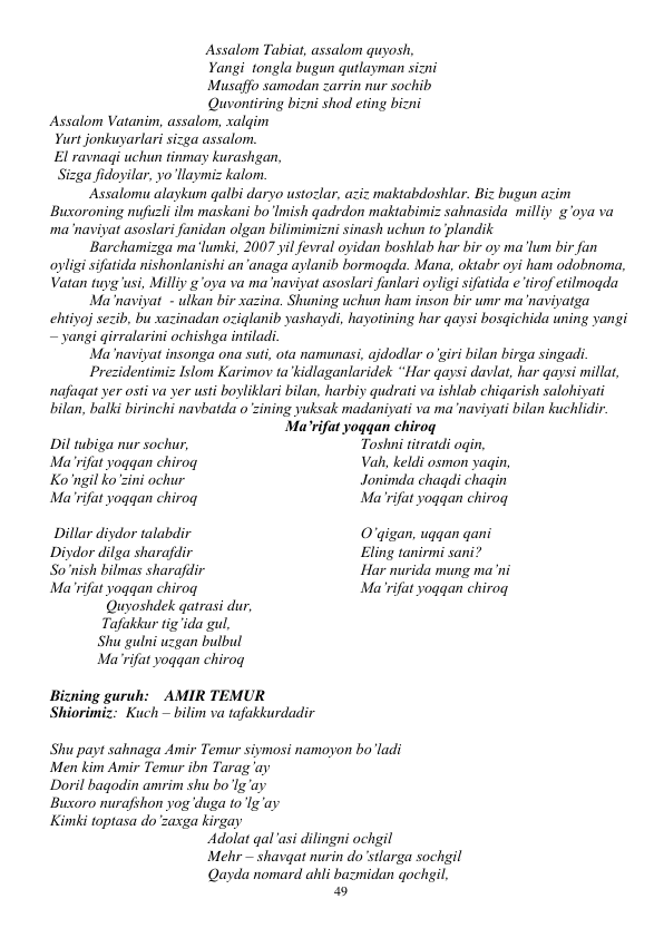  
49 
                                        Assalom Tabiat, assalom quyosh, 
      
 
 
 
Yangi  tongla bugun qutlayman sizni 
    
 
 
 
Musaffo samodan zarrin nur sochib 
    
 
 
 
Quvontiring bizni shod eting bizni 
Assalom Vatanim, assalom, xalqim 
 Yurt jonkuyarlari sizga assalom. 
 El ravnaqi uchun tinmay kurashgan, 
  Sizga fidoyilar, yo’llaymiz kalom. 
Assalomu alaykum qalbi daryo ustozlar, aziz maktabdoshlar. Biz bugun azim 
Buxoroning nufuzli ilm maskani bo’lmish qadrdon maktabimiz sahnasida  milliy  g’oya va 
ma’naviyat asoslari fanidan olgan bilimimizni sinash uchun to’plandik 
Barchamizga ma‘lumki, 2007 yil fevral oyidan boshlab har bir oy ma’lum bir fan 
oyligi sifatida nishonlanishi an’anaga aylanib bormoqda. Mana, oktabr oyi ham odobnoma, 
Vatan tuyg’usi, Milliy g’oya va ma’naviyat asoslari fanlari oyligi sifatida e’tirof etilmoqda 
Ma’naviyat  - ulkan bir xazina. Shuning uchun ham inson bir umr ma’naviyatga 
ehtiyoj sezib, bu xazinadan oziqlanib yashaydi, hayotining har qaysi bosqichida uning yangi 
– yangi qirralarini ochishga intiladi. 
Ma’naviyat insonga ona suti, ota namunasi, ajdodlar o’giri bilan birga singadi. 
Prezidentimiz Islom Karimov ta’kidlaganlaridek “Har qaysi davlat, har qaysi millat, 
nafaqat yer osti va yer usti boyliklari bilan, harbiy qudrati va ishlab chiqarish salohiyati 
bilan, balki birinchi navbatda o’zining yuksak madaniyati va ma’naviyati bilan kuchlidir. 
Ma’rifat yoqqan chiroq 
Dil tubiga nur sochur, 
Ma’rifat yoqqan chiroq 
Ko’ngil ko’zini ochur 
Ma’rifat yoqqan chiroq 
Toshni titratdi oqin, 
Vah, keldi osmon yaqin, 
Jonimda chaqdi chaqin 
Ma’rifat yoqqan chiroq
 
 Dillar diydor talabdir 
Diydor dilga sharafdir 
So’nish bilmas sharafdir 
Ma’rifat yoqqan chiroq 
O’qigan, uqqan qani 
Eling tanirmi sani? 
Har nurida mung ma’ni 
Ma’rifat yoqqan chiroq 
    Quyoshdek qatrasi dur, 
        Tafakkur tig’ida gul, 
       Shu gulni uzgan bulbul 
  Ma’rifat yoqqan chiroq 
 
Bizning guruh:    AMIR TEMUR 
Shiorimiz:  Kuch – bilim va tafakkurdadir 
 
Shu payt sahnaga Amir Temur siymosi namoyon bo’ladi 
Men kim Amir Temur ibn Tarag’ay 
Doril baqodin amrim shu bo’lg’ay 
Buxoro nurafshon yog’duga to’lg’ay 
Kimki toptasa do’zaxga kirgay 
Adolat qal’asi dilingni ochgil 
Mehr – shavqat nurin do’stlarga sochgil 
Qayda nomard ahli bazmidan qochgil, 
