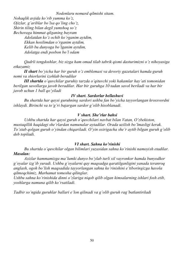  
50 
Nodonlaru nomard qilmishi sitam. 
Nohaqlik avjida ko’rib yumma ko’z, 
Ojizlar, g’ariblar bo’lsa qo’ling cho’z, 
Shirin tiling bilan degil yumshoq so’z 
Bechoraga himmat qilganing bayram 
Adolatdan ko’z ochib ko’rganim aytdim, 
Ekkan hosilimdan o’rganim aytdim,  
Kelib bu dunyoga bo’lganim aytdim, 
Adolatga endi posbon bo’l odam 
 
Qadrli tengdoshlar, biz sizga ham omad tilab tabrik qismi dasturimizni o’z nihoyasiga 
etkazamiz 
II shart bo’yicha har bir guruh o’z emblemasi va devoriy gazetalari hamda guruh 
nomi va shiorlarini izohlab beradilar 
III shartda o’quvchilar guruhiy tarzda o’qituvchi yoki hakamlar hay’ati tomonidan 
berilgan savollarga javob beradilar. Har bir guruhga 10 tadan savol beriladi va har bir 
javob uchun 1 ball qo’yiladi 
IV shart. Sardorlar bellashuvi 
Bu shartda har qaysi guruhning sardori ushbu fan bo’yicha tayyorlangan krossvordni 
ishlaydi. Birinchi va to’g’ri bajargan sardor g’olib hisoblanadi. 
 
V shart. She’rlar bahsi 
Ushbu shartda har qaysi guruh o’quvchilari navbat bilan Vatan, O’zbekiston, 
mustaqillik haqidagi she’rlardan namunalar aytadilar. Orada uzilish bo’lmasligi kerak. 
To’xtab qolgan guruh o’yindan chiqariladi. O’yin oxirigacha she’r aytib bilgan guruh g’olib 
deb topiladi. 
 
VI shart. Sahna ko’rinishi 
Bu shartda o’quvchilar olgan bilimlari yuzasidan sahna ko’rinishi namoyish etadilar. 
Masalan: 
Azizlar hammamizga ma’lumki dunyo bo’ylab turli xil vayronkor hamda bunyodkor 
g’oyalar izg’ib yuradi. Ushbu g’oyalarni qay maqsadga qaratilganligini yanada teranroq 
anglash, ogoh bo’lish maqsadida tayyorlangan sahna ko’rinishini e’tiboringizga havola 
qilmoqchimiz. Marhamat tomosha qilinglar. 
Ushbu sahna ko’rinishida dinni o’zlariga niqob qilib olgan kimsalarning ishlari fosh etib, 
yoshlarga namuna qilib ko’rsatiladi. 
 
Tadbir so’ngida guruhlar ballari e’lon qilinadi va g’olib guruh rag’batlantiriladi 
 
 
 
 
 
