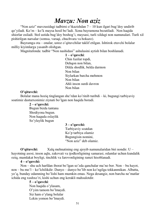  
51 
 
Mavzu: Non aziz 
“Non aziz” mavzusidagi tadbirni o’tkazishdan 7 – 10 kun ilgari bug’doy undirib 
qo’yiladi. Ko’m – ko’k maysa hosil bo’ladi. Xona bayramona bezatiladi.  Non haqida  
shiorlar osiladi. Stol ustida bug’doy boshog’i, maysasi, turli xildagi non namunalari. Turli xil 
pishirilgan narsalar (somsa, varaqi, chuchvara va hokazo).  
Bayramga ota – onalar, ustoz o’qituvchilar taklif etilgan. Ishtirok etuvchi bolalar 
milliy kiyimlarga yasanib olishgan. 
Magnitafonda: tadbir “Non nashidasi” ashulasini aytish bilan boshlanadi. 
1 – o’quvchi:  
Chin fazilat topdi, 
Dehqon non bilan, 
Dilda shodlik, belda darmon 
Non bilan 
Siylarkan barcha mehmon 
Non bilan 
Ahli inson surdi davron 
Non bilan 
O’qituvchi: 
 
Bolalar mana hoziq tinglangan she’rdan ko’rinib turibdi – ki, bugungi tarbiyaviy 
soatimiz dasturxonimiz ziynati bo’lgan non haqida boradi. 
2 – o’quvchi: 
Bugun bizda tantana 
Shodiyona bugun. 
Non haquda eslaylik 
So’ylaylik bugun 
3 – o’quvchi: 
Tarbiyaviy soatdan 
Ko’p tarbiya olamiz 
Bugungisin nomini, 
“Non aziz” deb olamiz. 
 
O’qituvchi:   
Xalq mehnatining eng ajoyib namunalaridan biri nondir. U – 
hayotning asosi, inson aqlu, zakovati va ijodkorligining samarasi, odamlar uchun kundalik 
oziq, mamlakat boyligi, tinchlik va farovonligining ramzi hisoblanadi. 
4 – o’quvchi: 
Non – shu uch harfdan iborat bo’lgan so’zda qanchalar ma’no bor. Non – bu hayot, 
non – bu mo’l – ko’lchilikdir. Dunyo – dunyo bo’lib non ko’ngilga tekkanmikan. Albatta, 
yo’q, bunday odamning bo’lishi ham mumkin emas. Nega desangiz, non barcha ne’matlar 
ichida eng xushxo’ri, kishi uchun eng kerakli mahsulotdir. 
5 – o’quvchi: 
Non haqida o’ylasam, 
O’yim tamom bo’lmaydi. 
Siz ham o’ylang bolalar 
Lekin yomon bo’lmaydi. 
