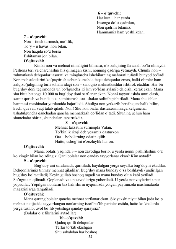  
52 
 6 – o’quvchi: 
Har kun – har yerda 
Insonga do’st qadrdon, 
Non qadrini bilamiz, 
Hammamiz ham yoshlikdan. 
7 – o’quvchi: 
Non – tinch turmush, mo’llik, 
To’y – u havas, non bilan, 
Non haqida so’z borsa 
Eshitaman jon bilan. 
O’qituvchi: 
 
Kimki non va mehnat nimaligini bilmasa, o’z xalqining farzandi bo’la olmaydi. 
Peshona teri va charchashni his qilmagan kishi, nonning qadriga yetmaydi. Chunki non – 
zahmatkash dehqonlar jasorati va minglarcha ishchilarning mahorati tufayli bunyod bo’ladi. 
Non mahsulotlarini ko’paytirish uchun kurashda faqat dehqonlar emas, balki olimlar ham 
xalq xo’jaligining turli sohalaridagi son – sanoqsiz mehnatkashlar ishtirok etadilar. Har bir 
bug’doy doni tegirmonda un bo’lguncha 15 km yo’ldan aylanib chiqishi kerak ekan. Mana 
shu bitta batonga 10 000 ta bug’doy doni sarflanar ekan. Nonni tayyorlashda unni elash, 
xamir qorish va bunda tuz, xamirturush, sut, shakar solinib pishiriladi. Mana shu ishlar 
hammasi mashinalar yordamida bajariladi. Aholiga non yetkazib bersih qanchalik bilim, 
kuch, quvvat, vaqt talab qiladi. Non! Shu non bizlar dasturxonimizga kelguncha, 
ushatulguncha qanchadan qancha mehnatkash qo’lidan o’tadi. Shuning uchun ham 
shunchalar shirin, shunchalar  tabarrukdir. 
8 – o’quvchi: 
Mehnat lazzatini surmoqda Vatan. 
To’kinlik rizqi deb yozamiz dasturxon 
Ota – bobolarning odatin qilib 
Hatto, ushog’ini e’zozlaylik har on. 
O’qituvchi: 
 
Mana, bolalr, yaqinda 3 – non zavodiga borib, u yerda nonni pishirilishini o’z 
ko’zingiz bilan ko’rdingiz. Qani bolalar non qanday tayyorlanar ekan? Kim aytadi? 
9 – o’quvchi: 
 
Bug’doy uni saralanadi, quritiladi, haydalgan yerga seyalka bug’doyni ekadilar. 
Dehqonlarimiz tinmay mehnat qiladilar. Bug’doy mana bunday o’sa boshlaydi (undirilgan 
bug’doy ko’rsatiladi) Keyin gullab boshoq tugadi va mana bunday oltin kabi yetiladi. 
So’ngra un qilinadi. Qoplanadi va un zavodlariga yuboriladi. U yerda nonvoylarimiz non 
yopadilar. Yopilgan nonlarni biz hali shirin uyqumizda yotgan paytimizda mashinalarda 
magazinlarga tarqatiladi.  
O’qituvchi:  
Mana qarang bolalar qancha mehnat sarflanar ekan. Siz yaxshi niyat bilan juda ko’p 
mehnat natijasida tayyorlangan nonlarning isrof bo’lib partalar ostida, hatto ko’chalarda 
yerga tushib, uvol bo’lib yotishiga qanday qaraysiz? 
(Bolalar o’z fikrlarini aytadilar) 
    10 –o’quvchi: 
Qadoq qo’lli dehqonlar 
Terlar to’kib ekishgan 
Shu sababdan har boshoq 
