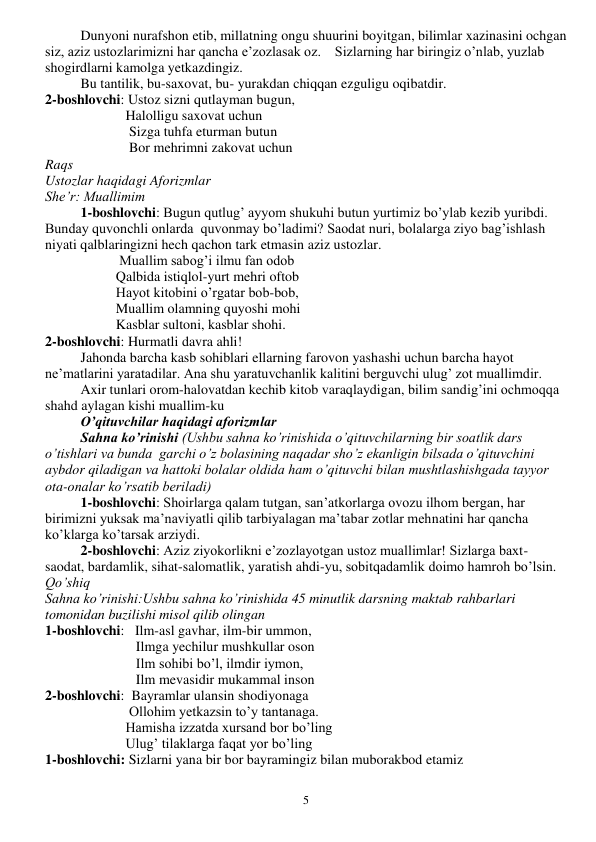  
5 
 
Dunyoni nurafshon etib, millatning ongu shuurini boyitgan, bilimlar xazinasini ochgan 
siz, aziz ustozlarimizni har qancha e’zozlasak oz.    Sizlarning har biringiz o’nlab, yuzlab 
shogirdlarni kamolga yetkazdingiz. 
 
Bu tantilik, bu-saxovat, bu- yurakdan chiqqan ezguligu oqibatdir. 
2-boshlovchi: Ustoz sizni qutlayman bugun, 
                       Halolligu saxovat uchun 
                        Sizga tuhfa eturman butun  
                        Bor mehrimni zakovat uchun 
Raqs 
Ustozlar haqidagi Aforizmlar 
She’r: Muallimim 
1-boshlovchi: Bugun qutlug’ ayyom shukuhi butun yurtimiz bo’ylab kezib yuribdi. 
Bunday quvonchli onlarda  quvonmay bo’ladimi? Saodat nuri, bolalarga ziyo bag’ishlash 
niyati qalblaringizni hech qachon tark etmasin aziz ustozlar. 
   
 
 Muallim sabog’i ilmu fan odob 
    
 
Qalbida istiqlol-yurt mehri oftob 
    
 
Hayot kitobini o’rgatar bob-bob, 
    
 
Muallim olamning quyoshi mohi 
  
 
Kasblar sultoni, kasblar shohi. 
2-boshlovchi: Hurmatli davra ahli! 
 
Jahonda barcha kasb sohiblari ellarning farovon yashashi uchun barcha hayot 
ne’matlarini yaratadilar. Ana shu yaratuvchanlik kalitini berguvchi ulug’ zot muallimdir. 
 
Axir tunlari orom-halovatdan kechib kitob varaqlaydigan, bilim sandig’ini ochmoqqa 
shahd aylagan kishi muallim-ku 
O’qituvchilar haqidagi aforizmlar 
Sahna ko’rinishi (Ushbu sahna ko’rinishida o’qituvchilarning bir soatlik dars 
o’tishlari va bunda  garchi o’z bolasining naqadar sho’z ekanligin bilsada o’qituvchini 
aybdor qiladigan va hattoki bolalar oldida ham o’qituvchi bilan mushtlashishgada tayyor 
ota-onalar ko’rsatib beriladi) 
1-boshlovchi: Shoirlarga qalam tutgan, san’atkorlarga ovozu ilhom bergan, har 
birimizni yuksak ma’naviyatli qilib tarbiyalagan ma’tabar zotlar mehnatini har qancha 
ko’klarga ko’tarsak arziydi. 
2-boshlovchi: Aziz ziyokorlikni e’zozlayotgan ustoz muallimlar! Sizlarga baxt-
saodat, bardamlik, sihat-salomatlik, yaratish ahdi-yu, sobitqadamlik doimo hamroh bo’lsin. 
Qo’shiq 
Sahna ko’rinishi:Ushbu sahna ko’rinishida 45 minutlik darsning maktab rahbarlari 
tomonidan buzilishi misol qilib olingan 
1-boshlovchi:   Ilm-asl gavhar, ilm-bir ummon, 
                          Ilmga yechilur mushkullar oson 
                          Ilm sohibi bo’l, ilmdir iymon, 
                          Ilm mevasidir mukammal inson 
2-boshlovchi:  Bayramlar ulansin shodiyonaga 
                        Ollohim yetkazsin to’y tantanaga. 
                       Hamisha izzatda xursand bor bo’ling 
                       Ulug’ tilaklarga faqat yor bo’ling 
1-boshlovchi: Sizlarni yana bir bor bayramingiz bilan muborakbod etamiz 
