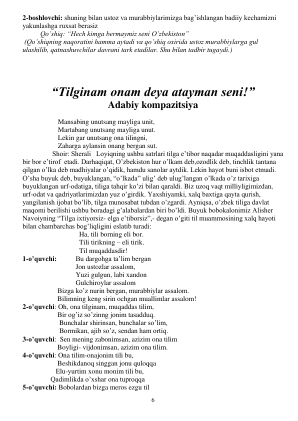  
6 
2-boshlovchi: shuning bilan ustoz va murabbiylarimizga bag’ishlangan badiiy kechamizni 
yakunlashga ruxsat berasiz 
Qo’shiq: “Hech kimga bermaymiz seni O’zbekiston” 
 (Qo’shiqning naqoratini hamma aytadi va qo’shiq oxirida ustoz murabbiylarga gul 
ulashilib, qatnashuvchilar davrani tark etadilar. Shu bilan tadbir tugaydi.) 
 
 
“Tilginam onam deya atayman seni!” 
Adabiy kompazitsiya 
 
Mansabing unutsang mayliga unit, 
Martabang unutsang mayliga unut. 
Lekin gar unutsang ona tilingni, 
Zaharga aylansin onang bergan sut. 
                 Shoir: Sherali   Loyiqning ushbu satrlari tilga e’tibor naqadar muqaddasligini yana 
bir bor e’tirof  etadi. Darhaqiqat, O’zbekiston hur o’lkam deb,ozodlik deb, tinchlik tantana 
qilgan o’lka deb madhiyalar o’qidik, hamdu sanolar aytdik. Lekin hayot buni isbot etmadi. 
O’sha buyuk deb, buyuklangan, “o’lkada” ulig’ deb ulug’langan o’lkada o’z tarixiga 
buyuklangan urf-odatiga, tiliga tahqir ko’zi bilan qaraldi. Biz uzoq vaqt milliyligimizdan, 
urf-odat va qadriyatlarimizdan yuz o’girdik. Yaxshiyamki, xalq baxtiga qayta qurish, 
yangilanish ijobat bo’lib, tilga munosabat tubdan o’zgardi. Ayniqsa, o’zbek tiliga davlat 
maqomi berilishi ushbu boradagi g’alabalardan biri bo’ldi. Buyuk bobokalonimiz Alisher 
Navoiyning “Tilga ixtiyorsiz- elga e’tiborsiz”,- degan o’giti til muammosining xalq hayoti 
bilan chambarchas bog’liqligini eslatib turadi: 
                      
  Ha, tili borning eli bor. 
                       
  Tili tirikning – eli tirik. 
                       
  Til muqaddasdir! 
1-o’quvchi:  
Bu dargohga ta’lim bergan 
                      
Jon ustozlar assalom, 
                     
Yuzi gulgun, labi xandon 
                     
Gulchiroylar assalom 
                    Bizga ko’z nurin bergan, murabbiylar assalom. 
                    Bilimning keng sirin ochgan muallimlar assalom! 
2-o’quvchi: Oh, ona tilginam, muqaddas tilim, 
                    Bir og’iz so’zinng jonim tasadduq. 
                     Bunchalar shirinsan, bunchalar so’lim, 
                     Bormikan, ajib so’z, sendan ham ortiq. 
3-o’quvchi:  Sen mening zabonimsan, azizim ona tilim 
                    Boyligi- vijdonimsan, azizim ona tilim. 
4-o’quvchi: Ona tilim-onajonim tili bu, 
                    Beshikdanoq singgan jonu quloqqa 
                   Elu-yurtim xonu monim tili bu, 
                Qadimlikda o’xshar ona tuproqqa 
5-o’quvchi: Bobolardan bizga meros ezgu til 
