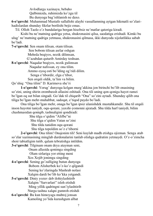  
7 
                    Avlodlarga xazinayu, bebaho 
                    Qalbimizda, ruhimizda ko’zgu til 
                    Bu dunyoga bag’ishlanish ne daxo. 
6-o’quvchi: Muhammad Mustafo sallallohi alayhi vassallamning aytgan hikmatli so’zlari-
hadislardan shunday fikrlar berilishi bejiz emas. 
    Til. Olloh Taolo o’z bandalariga bergan hisobsiz ne’matlar qatoriga kiradi. 
 
Kishi bu ne’matning qadriga yetsa, shukronasini qilsa, saodatiga erishadi. Kimki bu 
ulug’ ne’matning qadriga yetmasa, shukronasini qilmasa, ikki dunyoda xijolatlikka sabab 
bo’ladi. 
7-o’quvchi: Sen onam tilisan, otam tilisan. 
                   Sen bobom tilisan asrlar oshgan 
                  Mehrda beqiyos, nozik dilimsan, 
                 G’azabdan quturib Amirday toshsan. 
8-o’quvchi: Naqadar beqiyos, nozik gulimsan 
                    Naqadar nafissan, ey ona tilim. 
                  Ammo oyoq osti bo’lding og’ridi dilim. 
                     Senga e’tibordir, elga e’tibor, 
                  Sen orqali oldik, ta’lim va bilim. 
Qo’shiq: “Ona tilim” D. Karimova she’ri 
1-o’quvchi: Yorug’ dunyoga kelgan murg’akkina jon birinchi bo’lib onasining 
so’zini, uning shirin orombaxsh allasini eshitadi. Ona tili uning qon-qoniga hayot ramzi 
bo’lgan oq sut bilan singadi. Go’dak til chiqarib “Ona” so’zini aytadi. Shunday qilib ona 
tiliga bo’lgan mehr-muhabbat, sadoqat, e’tiqod paydo bo’ladi. 
 
Ona tiliga bo’lgan mehr, onaga bo’lgan ipsiz ulanishdek mustahkamdir. Shu til orqali 
inson hayotni taniydi, oqu-qorani, yaxshi-yomonni ajratadi. Shu tilda harf taniydi, bilim 
chashmasidan qoniqib, tashnaligini qondiradi: 
                    Shu tilga o’qidim “Alifbe”ni 
                     Shu tilga o’qidim Vatan so’zini 
                      Shu tilda tanidim oqu-qorani 
                      Shu tilga topoldim so’z e’tiborni 
2-o’quvchi: Ona tilim! Onajonim tili! Seni kuylab madh etishga ojizman. Senga atab 
so’zlar xazinasining minglab durdonalarini tanlab olishga qudratim yetmaydi. O’z-o’zimcha 
shoir tabiatligim tutib, qalam tebratishga intildim. 
3-o’quvchi: Tilginam onam deya atayman seni, 
                   Onam allasida qonimga singding 
                    Olam sirlariga yor etting meni 
                  Xos Xojib jonimga singding 
4-o’quvchi: Sening go’zalliging butun dunyoga 
                   Bobom Alisherbek ko’z-ko’z qilgandi 
                   Sening ko’zlaringda Mashrab nolasi 
                  Xalqim dardi bo’lib ko’kka yetgandi. 
5-o’quvchi: Diniy yozuv deb ilohiylashtirib 
                  Xalqim “Sarvarlari” isloh etishdi 
                   Ming yillik qadringni sun’iylashtirib 
                  Nurga tashna xalqni gumroh etishdi 
6-o’quvchi: Bu kun himoyaga muhtoj jonsan 
                  Kamoling yo’lida kurashgum albat 
