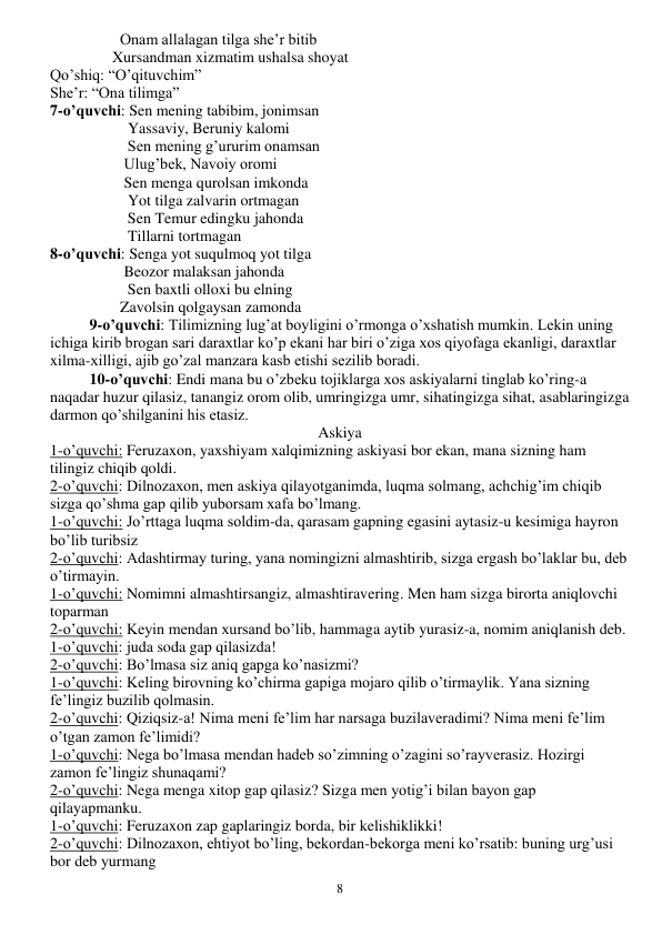  
8 
                  Onam allalagan tilga she’r bitib 
                Xursandman xizmatim ushalsa shoyat 
Qo’shiq: “O’qituvchim” 
She’r: “Ona tilimga” 
7-o’quvchi: Sen mening tabibim, jonimsan 
                    Yassaviy, Beruniy kalomi 
                    Sen mening g’ururim onamsan 
                   Ulug’bek, Navoiy oromi 
                   Sen menga qurolsan imkonda 
                    Yot tilga zalvarin ortmagan 
                    Sen Temur edingku jahonda 
                    Tillarni tortmagan 
8-o’quvchi: Senga yot suqulmoq yot tilga 
                   Beozor malaksan jahonda 
                    Sen baxtli olloxi bu elning 
                  Zavolsin qolgaysan zamonda 
9-o’quvchi: Tilimizning lug’at boyligini o’rmonga o’xshatish mumkin. Lekin uning 
ichiga kirib brogan sari daraxtlar ko’p ekani har biri o’ziga xos qiyofaga ekanligi, daraxtlar 
xilma-xilligi, ajib go’zal manzara kasb etishi sezilib boradi. 
10-o’quvchi: Endi mana bu o’zbeku tojiklarga xos askiyalarni tinglab ko’ring-a 
naqadar huzur qilasiz, tanangiz orom olib, umringizga umr, sihatingizga sihat, asablaringizga 
darmon qo’shilganini his etasiz. 
Askiya 
1-o’quvchi: Feruzaxon, yaxshiyam xalqimizning askiyasi bor ekan, mana sizning ham 
tilingiz chiqib qoldi. 
2-o’quvchi: Dilnozaxon, men askiya qilayotganimda, luqma solmang, achchig’im chiqib 
sizga qo’shma gap qilib yuborsam xafa bo’lmang. 
1-o’quvchi: Jo’rttaga luqma soldim-da, qarasam gapning egasini aytasiz-u kesimiga hayron 
bo’lib turibsiz 
2-o’quvchi: Adashtirmay turing, yana nomingizni almashtirib, sizga ergash bo’laklar bu, deb 
o’tirmayin. 
1-o’quvchi: Nomimni almashtirsangiz, almashtiravering. Men ham sizga birorta aniqlovchi 
toparman 
2-o’quvchi: Keyin mendan xursand bo’lib, hammaga aytib yurasiz-a, nomim aniqlanish deb. 
1-o’quvchi: juda soda gap qilasizda! 
2-o’quvchi: Bo’lmasa siz aniq gapga ko’nasizmi? 
1-o’quvchi: Keling birovning ko’chirma gapiga mojaro qilib o’tirmaylik. Yana sizning 
fe’lingiz buzilib qolmasin. 
2-o’quvchi: Qiziqsiz-a! Nima meni fe’lim har narsaga buzilaveradimi? Nima meni fe’lim 
o’tgan zamon fe’limidi? 
1-o’quvchi: Nega bo’lmasa mendan hadeb so’zimning o’zagini so’rayverasiz. Hozirgi 
zamon fe’lingiz shunaqami? 
2-o’quvchi: Nega menga xitop gap qilasiz? Sizga men yotig’i bilan bayon gap 
qilayapmanku. 
1-o’quvchi: Feruzaxon zap gaplaringiz borda, bir kelishiklikki! 
2-o’quvchi: Dilnozaxon, ehtiyot bo’ling, bekordan-bekorga meni ko’rsatib: buning urg’usi 
bor deb yurmang 
