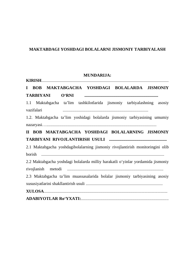MAKTABDAGI YOSHDAGI BOLALARNI JISMONIY TARBIYALASH
MUNDARIJA:
KIRISH.......................................................................................................................
I  BOB  MAKTABGACHA  YOSHDAGI  BOLALARDA  JISMONIY
TARBIYANI
 
O‘RNI 
.....................................................................
 
1.1  Maktabgacha
 ta’lim  tashkilotlarida  jismoniy  tarbiyalashning  asosiy
vazifalari 
................................................................................
 
1.2.  Maktabgacha ta’lim yoshidagi bolalarda  jismoniy  tarbiyasining  umumiy
nazaryasi….......................................................................................................
 
II  BOB  MAKTABGACHA  YOSHDAGI  BOLALARNING  JISMONIY
TARBIYANI RIVOJLANTIRISH USULI  ......................................................  
2.1 Maktabgacha yoshdagibolalarning jismoniy rivojlantirish monitoringini olib
borish  ...................................................................................................................
 
2.2 Maktabgacha yoshdagi bolalarda milliy harakatli o‘yinlar yordamida jismoniy
rivojlanish  metodi  ..........................................................................................
 
2.3  Maktabgacha  ta’lim  muassasalarida  bolalar  jismoniy  tarbiyasining  asosiy
xususiyatlarini shakllantirish usuli ........................................................................
XULOSA................................................................................................................... 
ADABIYOTLAR Ro‘YXATI:..................................................................................
