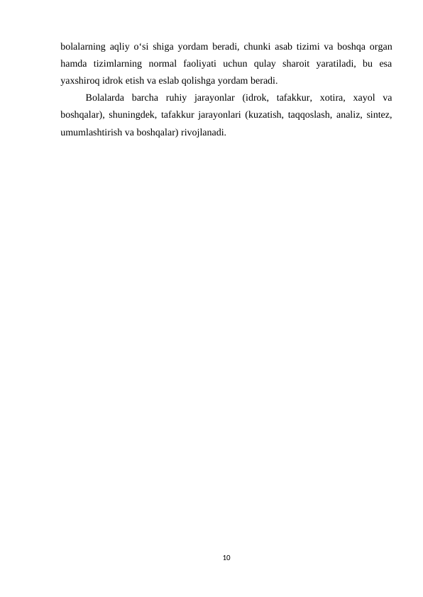 bolalarning aqliy o‘si shiga yordam beradi, chunki asab tizimi va boshqa organ
hamda  tizimlarning  normal  faoliyati  uchun  qulay  sharoit  yaratiladi,  bu  esa
yaxshiroq idrok etish va eslab qolishga yordam beradi. 
Bolalarda  barcha  ruhiy  jarayonlar  (idrok,  tafakkur,  xotira,  xayol  va
boshqalar), shuningdek, tafakkur jarayonlari (kuzatish, taqqoslash, analiz, sintez,
umumlashtirish va boshqalar) rivojlanadi.
10
