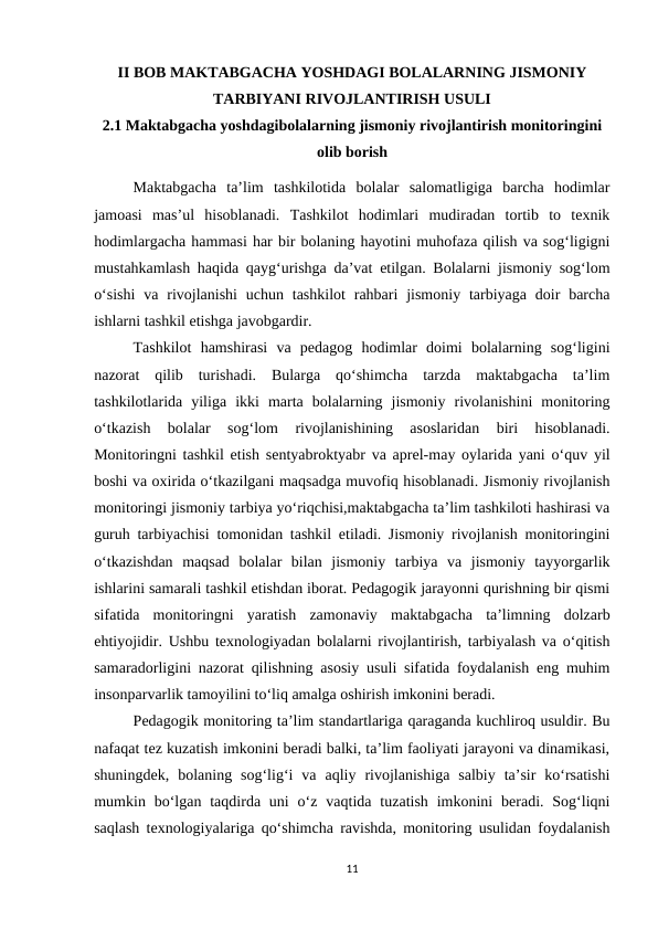 II BOB MAKTABGACHA YOSHDAGI BOLALARNING JISMONIY
TARBIYANI RIVOJLANTIRISH USULI  
2.1 Maktabgacha yoshdagibolalarning jismoniy rivojlantirish monitoringini
olib borish
Maktabgacha  ta’lim  tashkilotida  bolalar  salomatligiga  barcha  hodimlar
jamoasi  mas’ul  hisoblanadi.  Tashkilot  hodimlari  mudiradan  tortib  to  texnik
hodimlargacha hammasi har bir bolaning hayotini muhofaza qilish va sog‘ligigni
mustahkamlash haqida qayg‘urishga da’vat etilgan. Bolalarni jismoniy sog‘lom
o‘sishi  va  rivojlanishi  uchun  tashkilot  rahbari  jismoniy  tarbiyaga  doir  barcha
ishlarni tashkil etishga javobgardir. 
 
Tashkilot  hamshirasi  va  pedagog  hodimlar  doimi  bolalarning  sog‘ligini
nazorat  qilib  turishadi.  Bularga  qo‘shimcha  tarzda  maktabgacha  ta’lim
tashkilotlarida  yiliga  ikki  marta  bolalarning  jismoniy  rivolanishini  monitoring
o‘tkazish  bolalar  sog‘lom  rivojlanishining  asoslaridan  biri  hisoblanadi.
Monitoringni tashkil etish sentyabroktyabr va aprel-may oylarida yani o‘quv yil
boshi va oxirida o‘tkazilgani maqsadga muvofiq hisoblanadi. Jismoniy rivojlanish
monitoringi jismoniy tarbiya yo‘riqchisi,maktabgacha ta’lim tashkiloti hashirasi va
guruh tarbiyachisi tomonidan tashkil etiladi. Jismoniy rivojlanish monitoringini
o‘tkazishdan  maqsad  bolalar  bilan  jismoniy  tarbiya  va  jismoniy  tayyorgarlik
ishlarini samarali tashkil etishdan iborat. Pedagogik jarayonni qurishning bir qismi
sifatida  monitoringni  yaratish  zamonaviy  maktabgacha  ta’limning  dolzarb
ehtiyojidir. Ushbu texnologiyadan bolalarni rivojlantirish, tarbiyalash va o‘qitish
samaradorligini nazorat qilishning asosiy usuli sifatida foydalanish eng muhim
insonparvarlik tamoyilini to‘liq amalga oshirish imkonini beradi. 
Pedagogik monitoring ta’lim standartlariga qaraganda kuchliroq usuldir. Bu
nafaqat tez kuzatish imkonini beradi balki, ta’lim faoliyati jarayoni va dinamikasi,
shuningdek,  bolaning  sog‘lig‘i  va  aqliy  rivojlanishiga  salbiy  ta’sir  ko‘rsatishi
mumkin bo‘lgan taqdirda uni  o‘z  vaqtida  tuzatish  imkonini  beradi. Sog‘liqni
saqlash texnologiyalariga qo‘shimcha ravishda, monitoring usulidan foydalanish
11
