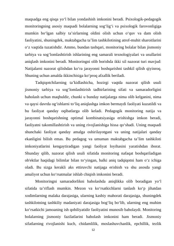 maqsadga eng qisqa yo‘l bilan yondashish imkonini beradi. Psixologik-pedagogik
monitoringning asosiy maqsadi bolalarning sog‘lig‘i va psixologik farovonligiga
mumkin  bo‘lgan  salbiy  ta’sirlarning  oldini  olish  uchun  o‘quv  va  dam  olish
faoliyatini, shuningdek, maktabgacha ta’lim tashkilotining atrof-muhit sharoitlarini
o‘z vaqtida tuzatishdir. Ammo, bundan tashqari, monitoring bolalar bilan jismoniy
tarbiya va sog‘lomlashtirish ishlarining eng samarali texnologiyalari va usullarini
aniqlash imkonini beradi. Monitoringni olib borishda ikki xil nazorat turi mavjud:
Natijalarni nazorat qilishdan ko‘ra jarayonni boshqarishni tashkil qilish qiyinroq.
Shuning uchun amalda ikkinchisiga ko‘proq afzallik beriladi. 
Tadqiqotchilarning  ta’kidlashicha,  hozirgi  vaqtda  nazorat  qilish  usuli
jismoniy  tarbiya  va  sog‘lomlashtirish  tadbirlarining  sifati  va  samaradorligini
baholash uchun maqbuldir, chunki u bunday natijalarga nima olib kelganini, nima
va qaysi davrda og‘ishlarni to‘liq aniqlashga imkon bermaydi faoliyati kuzatildi va
bu  faoliyat  qanday  oqibatlarga  olib  keladi.  Pedagogik  monitoring  natija  va
jarayonni  boshqarishning  optimal  kombinatsiyasiga  erishishga  imkon  beradi,
faoliyatni takomillashtirish va uning rivojlanishiga hissa qo‘shadi. Uning maqsadi
shunchaki  faoliyat  qanday  amalga  oshirilayotgani  va  uning  natijalari  qanday
ekanligini bilish emas. Bu pedagog va umuman maktabgacha ta’lim tashkiloti
imkoniyatlarini  kengaytiradigan  yangi  faoliyat  loyihasini  yaratishdan  iborat.
Shunday qilib, nazorat qilish usuli sifatida monitoring nafaqat boshqariladigan
ob'ektlar haqidagi bilimlar bilan to‘yingan, balki aniq tadqiqotni ham o‘z ichiga
oladi.  Bu  sizga  kerakli  aks  ettiruvchi  natijaga  erishish  va  shu  asosda  yangi
amaliyot uchun ko‘rsatmalar ishlab chiqish imkonini beradi. 
Monitoringni  samaradorlikni  baholashda  aniqlikka  olib  boradigan  yo‘l
sifatida  ta’riflash  mumkin.  Mezon  va  ko‘rsatkichlarni  tanlash  ko‘p  jihatdan
xodimlarning malaka darajasiga, ularning kasbiy mahorati darajasiga, shuningdek
tashkilotning tashkiliy madaniyati darajasiga bog‘liq bo‘lib, ularning eng muhim
ko‘rsatkichi jamoaning ish qobiliyatidir faoliyatini munosib baholaydi. Monitoring
bolalarning  jismoniy  fazilatlarini  baholash  imkonini  ham  beradi.  Jismoniy
sifatlarning  rivojlanishi  kuch,  chidamlilik,  moslashuvchanlik,  epchillik,  tezlik
12
