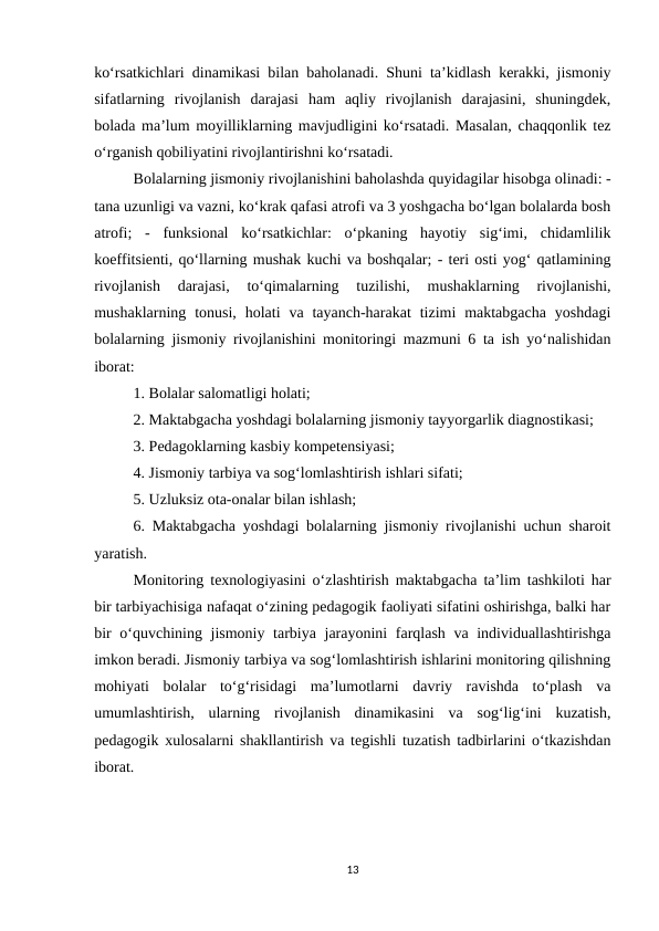 ko‘rsatkichlari dinamikasi bilan baholanadi. Shuni ta’kidlash kerakki, jismoniy
sifatlarning  rivojlanish  darajasi  ham  aqliy  rivojlanish  darajasini,  shuningdek,
bolada ma’lum moyilliklarning mavjudligini ko‘rsatadi. Masalan, chaqqonlik tez
o‘rganish qobiliyatini rivojlantirishni ko‘rsatadi. 
Bolalarning jismoniy rivojlanishini baholashda quyidagilar hisobga olinadi: -
tana uzunligi va vazni, ko‘krak qafasi atrofi va 3 yoshgacha bo‘lgan bolalarda bosh
atrofi;  -  funksional  ko‘rsatkichlar:  o‘pkaning  hayotiy  sig‘imi,  chidamlilik
koeffitsienti, qo‘llarning mushak kuchi va boshqalar; - teri osti yog‘ qatlamining
rivojlanish  darajasi,  to‘qimalarning  tuzilishi,  mushaklarning  rivojlanishi,
mushaklarning tonusi,  holati  va tayanch-harakat  tizimi  maktabgacha  yoshdagi
bolalarning jismoniy rivojlanishini monitoringi mazmuni 6 ta ish yo‘nalishidan
iborat: 
1. Bolalar salomatligi holati; 
2. Maktabgacha yoshdagi bolalarning jismoniy tayyorgarlik diagnostikasi; 
3. Pedagoklarning kasbiy kompetensiyasi; 
4. Jismoniy tarbiya va sog‘lomlashtirish ishlari sifati; 
5. Uzluksiz ota-onalar bilan ishlash; 
6. Maktabgacha yoshdagi bolalarning jismoniy rivojlanishi uchun sharoit
yaratish. 
Monitoring texnologiyasini o‘zlashtirish maktabgacha ta’lim tashkiloti har
bir tarbiyachisiga nafaqat o‘zining pedagogik faoliyati sifatini oshirishga, balki har
bir  o‘quvchining jismoniy tarbiya jarayonini  farqlash va individuallashtirishga
imkon beradi. Jismoniy tarbiya va sog‘lomlashtirish ishlarini monitoring qilishning
mohiyati  bolalar  to‘g‘risidagi  ma’lumotlarni  davriy  ravishda  to‘plash  va
umumlashtirish,  ularning  rivojlanish  dinamikasini  va  sog‘lig‘ini  kuzatish,
pedagogik xulosalarni shakllantirish va tegishli tuzatish tadbirlarini o‘tkazishdan
iborat. 
13
