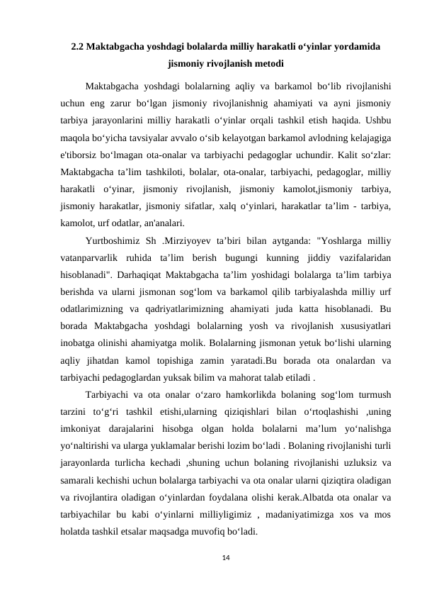 2.2 Maktabgacha yoshdagi bolalarda milliy harakatli o‘yinlar yordamida
jismoniy rivojlanish metodi
Maktabgacha yoshdagi bolalarning aqliy va barkamol bo‘lib rivojlanishi
uchun  eng  zarur  bo‘lgan  jismoniy  rivojlanishnig  ahamiyati  va  ayni  jismoniy
tarbiya jarayonlarini milliy harakatli o‘yinlar orqali tashkil etish haqida. Ushbu
maqola bo‘yicha tavsiyalar avvalo o‘sib kelayotgan barkamol avlodning kelajagiga
e'tiborsiz bo‘lmagan ota-onalar va tarbiyachi pedagoglar uchundir. Kalit so‘zlar:
Maktabgacha ta’lim tashkiloti, bolalar, ota-onalar, tarbiyachi, pedagoglar, milliy
harakatli  o‘yinar,  jismoniy  rivojlanish,  jismoniy  kamolot,jismoniy  tarbiya,
jismoniy harakatlar, jismoniy sifatlar, xalq o‘yinlari, harakatlar ta’lim - tarbiya,
kamolot, urf odatlar, an'analari. 
Yurtboshimiz  Sh  .Mirziyoyev  ta’biri  bilan  aytganda:  "Yoshlarga  milliy
vatanparvarlik  ruhida  ta’lim  berish  bugungi  kunning  jiddiy  vazifalaridan
hisoblanadi". Darhaqiqat Maktabgacha ta’lim yoshidagi bolalarga ta’lim tarbiya
berishda va ularni jismonan sog‘lom va barkamol qilib tarbiyalashda milliy urf
odatlarimizning  va  qadriyatlarimizning  ahamiyati  juda  katta  hisoblanadi.  Bu
borada  Maktabgacha  yoshdagi  bolalarning  yosh  va  rivojlanish  xususiyatlari
inobatga olinishi ahamiyatga molik. Bolalarning jismonan yetuk bo‘lishi ularning
aqliy  jihatdan  kamol  topishiga  zamin  yaratadi.Bu  borada  ota  onalardan  va
tarbiyachi pedagoglardan yuksak bilim va mahorat talab etiladi .
Tarbiyachi va ota onalar o‘zaro hamkorlikda bolaning sog‘lom turmush
tarzini  to‘g‘ri  tashkil  etishi,ularning  qiziqishlari  bilan  o‘rtoqlashishi  ,uning
imkoniyat  darajalarini  hisobga  olgan  holda  bolalarni  ma’lum  yo‘nalishga
yo‘naltirishi va ularga yuklamalar berishi lozim bo‘ladi . Bolaning rivojlanishi turli
jarayonlarda turlicha kechadi ,shuning uchun bolaning rivojlanishi uzluksiz va
samarali kechishi uchun bolalarga tarbiyachi va ota onalar ularni qiziqtira oladigan
va rivojlantira oladigan o‘yinlardan foydalana olishi kerak.Albatda ota onalar va
tarbiyachilar  bu  kabi  o‘yinlarni  milliyligimiz  ,  madaniyatimizga  xos  va  mos
holatda tashkil etsalar maqsadga muvofiq bo‘ladi.
14
