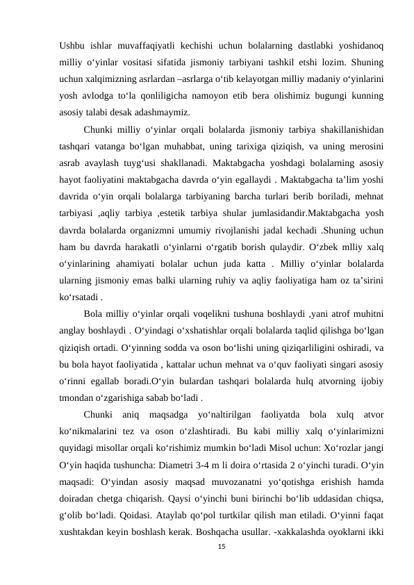 Ushbu  ishlar  muvaffaqiyatli  kechishi  uchun  bolalarning  dastlabki  yoshidanoq
milliy o‘yinlar vositasi sifatida jismoniy tarbiyani tashkil etshi lozim. Shuning
uchun xalqimizning asrlardan –asrlarga o‘tib kelayotgan milliy madaniy o‘yinlarini
yosh avlodga to‘la qonliligicha namoyon etib bera olishimiz bugungi kunning
asosiy talabi desak adashmaymiz.
Chunki milliy o‘yinlar orqali bolalarda jismoniy tarbiya shakillanishidan
tashqari vatanga bo‘lgan muhabbat, uning tarixiga qiziqish, va uning merosini
asrab avaylash tuyg‘usi shakllanadi. Maktabgacha yoshdagi bolalarning asosiy
hayot faoliyatini maktabgacha davrda o‘yin egallaydi . Maktabgacha ta’lim yoshi
davrida o‘yin orqali bolalarga tarbiyaning barcha turlari berib boriladi, mehnat
tarbiyasi  ,aqliy tarbiya ,estetik tarbiya shular jumlasidandir.Maktabgacha  yosh
davrda bolalarda organizmni umumiy rivojlanishi jadal kechadi .Shuning uchun
ham bu davrda harakatli o‘yinlarni o‘rgatib borish qulaydir. O‘zbek mlliy xalq
o‘yinlarining  ahamiyati  bolalar  uchun  juda  katta  .  Milliy  o‘yinlar  bolalarda
ularning jismoniy emas balki ularning ruhiy va aqliy faoliyatiga ham oz ta’sirini
ko‘rsatadi . 
Bola milliy o‘yinlar orqali voqelikni tushuna boshlaydi ,yani atrof muhitni
anglay boshlaydi . O‘yindagi o‘xshatishlar orqali bolalarda taqlid qilishga bo‘lgan
qiziqish ortadi. O‘yinning sodda va oson bo‘lishi uning qiziqarliligini oshiradi, va
bu bola hayot faoliyatida , kattalar uchun mehnat va o‘quv faoliyati singari asosiy
o‘rinni egallab boradi.O‘yin bulardan tashqari bolalarda hulq atvorning ijobiy
tmondan o‘zgarishiga sabab bo‘ladi . 
Chunki  aniq  maqsadga  yo‘naltirilgan  faoliyatda  bola  xulq  atvor
ko‘nikmalarini  tez  va  oson  o‘zlashtiradi.  Bu  kabi  milliy  xalq  o‘yinlarimizni
quyidagi misollar orqali ko‘rishimiz mumkin bo‘ladi Misol uchun: Xo‘rozlar jangi
O‘yin haqida tushuncha: Diametri 3-4 m li doira o‘rtasida 2 o‘yinchi turadi. O‘yin
maqsadi:  O‘yindan  asosiy  maqsad  muvozanatni  yo‘qotishga  erishish  hamda
doiradan chetga chiqarish. Qaysi o‘yinchi buni birinchi bo‘lib uddasidan chiqsa,
g‘olib bo‘ladi. Qoidasi. Ataylab qo‘pol turtkilar qilish man etiladi. O‘yinni faqat
xushtakdan keyin boshlash kerak. Boshqacha usullar. -xakkalashda oyoklarni ikki
15
