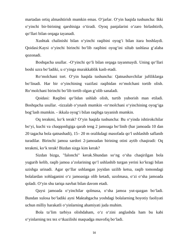 martadan ortiq almashtirish mumkin emas. O‘jarlar. O‘yin haqida tushuncha: Ikki
o‘yinchi  bir-birining  qarshisiga  o‘tiradi.  Oyoq  panjalarini  o‘zaro  birlashtirib,
qo‘llari bilan orqaga tayanadi. 
Xushtak  chalinishi  bilan  o‘yinchi  raqibini  oyog‘i  bilan  itara  boshlaydi.
Qoidasi:Kaysi o‘yinchi birinchi bo‘lib raqibini oyog‘ini siltab tashlasa g‘alaba
qozonadi. 
Boshqacha usullar. -O‘yinchi qo‘li bilan orqaga tayanmaydi. Uning qo‘llari
boshi uzra bo‘ladiki, u o‘yinga murakkablik kasb etadi. 
Ro‘molchani  tort.  O‘yin  haqida  tushuncha:  Qatnashuvchilar  juftliklarga
bo‘linadi.  Har  bir  o‘yinchining  vazifasi  raqibidan  ro‘molchani  tortib  olish.
Ro‘molchani birinchi bo‘lib tortib olgan g‘olib sanaladi. 
Qoidasi:  Raqibni  qo‘lidan  ushlab  olish,  turtib  yuborish  man  etiladi.
Boshqacha usullar. -tizzalab o‘ynash mumkin -ro‘molchani o‘yinchining oyog‘iga
bog‘lash mumkin. - ikkala oyog‘i bilan raqibga tayanish mumkin. 
Oq terakmi, koʻk terak? O‘yin haqida tushuncha: Bu oʻyinda ishtirokchilar
boʻyi, kuchi va chaqqonligiga qarab teng 2 jamoaga boʻlinib (har jamoada 10 dan
20 tagacha bola qatnashadi), 15– 20 m oralikdagi masofada qoʻl ushlashib saflanib
turadilar. Birinchi jamoa sardori 2-jamoadan birining otini aytib chaqiradi: Oq
terakmi, koʻk terak! Bizdan sizga kim kerak? 
Sizdan  bizga,  "falonchi"  kerak.Shundan  soʻng  oʻsha  chaqirilgan  bola
yugurib kelib, raqib jamoa aʼzolarining qoʻl ushlashib turgan yerini koʻkragi bilan
uzishga urinadi. Agar qoʻllar ushlangan joyidan uzilib ketsa, raqib tomondagi
bolalardan xohlaganini oʻz jamoasiga olib ketadi, uzolmasa, oʻzi oʻsha jamoada
qoladi. Oʻyin shu tariqa navbat bilan davom etadi. 
Qaysi  jamoada  oʻyinchilar  qolmasa,  oʻsha  jamoa  yut-qazgan  boʻladi.
Bundan xulosa bo‘ladiki ayni Maktabgacha yoshdagi bolalarning hoyotiy faoliyati
uchun milliy harakatli o‘yinlarning ahamiyati juda muhim. 
Bola  ta’lim  tarbiya  olishdaham,  o‘z  o‘zini  anglashda  ham  bu  kabi
o‘yinlarning tez tez o‘tkazilishi maqsadga muvofiq bo‘ladi. 
16

