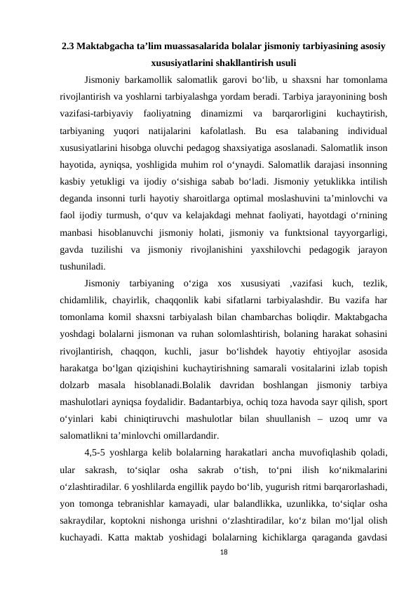 2.3 Maktabgacha ta’lim muassasalarida bolalar jismoniy tarbiyasining asosiy
xususiyatlarini shakllantirish usuli
Jismoniy barkamollik salomatlik garovi bo‘lib, u shaxsni har tomonlama
rivojlantirish va yoshlarni tarbiyalashga yordam beradi. Tarbiya jarayonining bosh
vazifasi-tarbiyaviy  faoliyatning  dinamizmi  va  barqarorligini  kuchaytirish,
tarbiyaning  yuqori  natijalarini  kafolatlash.  Bu  esa  talabaning  individual
xususiyatlarini hisobga oluvchi pedagog shaxsiyatiga asoslanadi. Salomatlik inson
hayotida, ayniqsa, yoshligida muhim rol o‘ynaydi. Salomatlik darajasi insonning
kasbiy yetukligi va ijodiy o‘sishiga sabab bo‘ladi. Jismoniy yetuklikka intilish
deganda insonni turli hayotiy sharoitlarga optimal moslashuvini ta’minlovchi va
faol ijodiy turmush, o‘quv va kelajakdagi mehnat faoliyati, hayotdagi o‘rnining
manbasi  hisoblanuvchi  jismoniy  holati,  jismoniy  va  funktsional  tayyorgarligi,
gavda  tuzilishi  va  jismoniy  rivojlanishini  yaxshilovchi  pedagogik  jarayon
tushuniladi.
Jismoniy  tarbiyaning  o‘ziga  xos  xususiyati  ,vazifasi  kuch,  tezlik,
chidamlilik, chayirlik, chaqqonlik kabi  sifatlarni  tarbiyalashdir.  Bu vazifa har
tomonlama komil shaxsni tarbiyalash bilan chambarchas boliqdir. Maktabgacha
yoshdagi bolalarni jismonan va ruhan solomlashtirish, bolaning harakat sohasini
rivojlantirish,  chaqqon,  kuchli,  jasur  bo‘lishdek  hayotiy  ehtiyojlar  asosida
harakatga bo‘lgan qiziqishini kuchaytirishning samarali vositalarini izlab topish
dolzarb  masala  hisoblanadi.Bolalik  davridan  boshlangan  jismoniy  tarbiya
mashulotlari ayniqsa foydalidir. Badantarbiya, ochiq toza havoda sayr qilish, sport
o‘yinlari  kabi  chiniqtiruvchi  mashulotlar  bilan  shuullanish  –  uzoq  umr  va
salomatlikni ta’minlovchi omillardandir. 
4,5-5 yoshlarga kelib bolalarning harakatlari ancha muvofiqlashib qoladi,
ular  sakrash,  to‘siqlar  osha  sakrab  o‘tish,  to‘pni  ilish  ko‘nikmalarini
o‘zlashtiradilar. 6 yoshlilarda engillik paydo bo‘lib, yugurish ritmi barqarorlashadi,
yon tomonga tebranishlar kamayadi, ular balandlikka, uzunlikka, to‘siqlar osha
sakraydilar, koptokni nishonga urishni o‘zlashtiradilar, ko‘z bilan mo‘ljal olish
kuchayadi. Katta maktab yoshidagi  bolalarning kichiklarga qaraganda gavdasi
18

