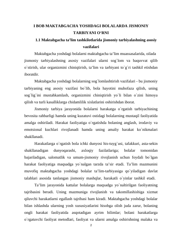 I BOB MAKTABGACHA YOSHDAGI BOLALARDA JISMONIY
TARBIYANI O‘RNI 
1.1 Maktabgacha ta’lim tashkilotlarida jismoniy tarbiyalashning asosiy
vazifalari 
  
Maktabgacha yoshdagi bolalarni maktabgacha ta’lim muassasalarida, oilada 
jismoniy  tarbiyalashning  asosiy  vazifalari  ularni  sog`lom  va  baquvvat  qilib
o`stirish, ular organizmini chiniqtirish, ta’lim va tarbiyani to`g`ri tashkil etishdan
iboratdir. 
Maktabgacha yoshdagi bolalarning sog`lomlashtirish vazifalari - bu jismoniy
tarbiyaning  eng  asosiy  vazifasi  bo`lib,  bola  hayotini  muhofaza  qilish,  uning
sog`lig`ini  mustahkamlash,  organizmini  chiniqtirish  yo`li  bilan  o`zini  himoya
qilish va turli kasalliklarga chidamlilik xislatlarini oshirishdan iborat. 
Jismoniy  tarbiya  jarayonida  bolalarni  harakatga  o`rgatish  tarbiyachining
bevosita rahbarligi hamda uning kuzatuvi ostidagi bolalarning mustaqil faoliyatida
amalga oshiriladi. Harakat faoliyatiga o`rgatishda bolaning anglash, irodaviy va
emotsional  kuchlari  rivojlanadi  hamda  uning  amaliy  harakat  ko`nikmalari
shakllanadi. 
Harakatlarga o`rgatish bola ichki dunyosi his-tuyg`usi, tafakkuri, asta-sekin
shakllanadigan  dunyoqarashi,  axloqiy  fazilatlariga;  bolalar  tomonidan
bajariladigan, salomatlik va umum-jismoniy rivojlanish uchun foydali bo`lgan
harakat faoliyatiga maqsadga yo`nalgan tarzda ta’sir etadi. Ta’lim mazmunini
muvofiq  maktabgacha  yoshdagi  bolalar  ta’lim-tarbiyasiga  qo`yiladigan  davlat
talablari asosida tanlangan jismoniy mashqlar, harakatli o`yinlar tashkil etadi.  
Ta’lim jarayonida kattalar bolalarga maqsadga yo`naltirilgan faoliyatning
tajribasini  beradi.  Uning  mazmuniga  rivojlanish  va  takomillashishiga  xizmat
qiluvchi harakatlarni egallash tajribasi ham kiradi. Maktabgacha yoshdagi bolalar
bilan ishlashda ularning yosh xususiyatlarini hisobga olish juda zarur, bolaning
ongli  harakat  faoliyatida  asqotadigan  ayrim  bilimlar;  bolani  harakatlarga
o`rgatuvchi faoliyat metodlari, faoliyat va ularni amalga oshirishning malaka va
2
