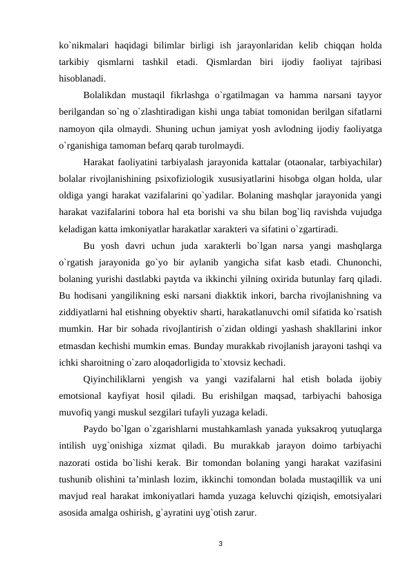 ko`nikmalari  haqidagi  bilimlar  birligi  ish  jarayonlaridan  kelib  chiqqan  holda
tarkibiy  qismlarni  tashkil  etadi.  Qismlardan  biri  ijodiy  faoliyat  tajribasi
hisoblanadi. 
Bolalikdan  mustaqil  fikrlashga  o`rgatilmagan  va  hamma  narsani  tayyor
berilgandan so`ng o`zlashtiradigan kishi unga tabiat tomonidan berilgan sifatlarni
namoyon qila olmaydi. Shuning uchun jamiyat yosh avlodning ijodiy faoliyatga
o`rganishiga tamoman befarq qarab turolmaydi. 
Harakat faoliyatini tarbiyalash jarayonida kattalar (otaonalar, tarbiyachilar)
bolalar rivojlanishining psixofiziologik xususiyatlarini hisobga olgan holda, ular
oldiga yangi harakat vazifalarini qo`yadilar. Bolaning mashqlar jarayonida yangi
harakat vazifalarini tobora hal eta borishi va shu bilan bog`liq ravishda vujudga
keladigan katta imkoniyatlar harakatlar xarakteri va sifatini o`zgartiradi. 
Bu  yosh  davri  uchun  juda  xarakterli  bo`lgan  narsa  yangi  mashqlarga
o`rgatish  jarayonida  go`yo  bir  aylanib  yangicha  sifat  kasb  etadi.  Chunonchi,
bolaning yurishi dastlabki paytda va ikkinchi yilning oxirida butunlay farq qiladi.
Bu hodisani yangilikning eski narsani diakktik inkori, barcha rivojlanishning va
ziddiyatlarni hal etishning obyektiv sharti, harakatlanuvchi omil sifatida ko`rsatish
mumkin. Har bir sohada rivojlantirish o`zidan oldingi yashash shakllarini inkor
etmasdan kechishi mumkin emas. Bunday murakkab rivojlanish jarayoni tashqi va
ichki sharoitning o`zaro aloqadorligida to`xtovsiz kechadi. 
Qiyinchiliklarni  yengish  va  yangi  vazifalarni  hal  etish  bolada  ijobiy
emotsional  kayfiyat  hosil  qiladi.  Bu  erishilgan  maqsad,  tarbiyachi  bahosiga
muvofiq yangi muskul sezgilari tufayli yuzaga keladi. 
Paydo bo`lgan o`zgarishlarni mustahkamlash yanada yuksakroq yutuqlarga
intilish  uyg`onishiga  xizmat  qiladi.  Bu  murakkab  jarayon  doimo  tarbiyachi
nazorati ostida bo`lishi kerak. Bir tomondan bolaning yangi harakat vazifasini
tushunib olishini ta’minlash lozim, ikkinchi tomondan bolada mustaqillik va uni
mavjud real harakat imkoniyatlari hamda yuzaga keluvchi qiziqish, emotsiyalari
asosida amalga oshirish, g`ayratini uyg`otish zarur.
3
