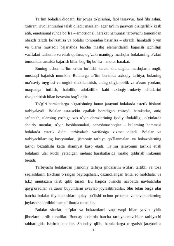 Ta’lim boladan diqqatni bir joyga to`plashni, faol tasavvur, faol fikrlashni,
xotirani rivojlantirishni talab qiladi: masalan, agar ta’lim jarayoni qiziqarlilik kasb
etib, emotsional ruhda bo`lsa – emotsional; harakat namunasi tarbiyachi tomonidan
obrazli tarzda ko`rsatilsa va bolalar tomonidan bajarilsa – obrazli; harakatli o`yin
va  ularni  mustaqil  bajarishda  barcha  mashq  elementlarini  bajarish  izchilligi
vazifalari tushunib va eslab qolinsa, og`zaki mantiqiy mashqlar bolalarning o`zlari
tomonidan amalda bajarish bilan bog`liq bo`lsa – motor harakat. 
Buning uchun ta’lim erkin bo`lishi kerak, shundagina mashqlarni ongli,
mustaqil bajarish mumkin. Bolalarga ta’lim berishda axloqiy tarbiya, bolaning
ma’naviy tuyg`usi va ongini shakllantirish, uning oliyjanoblik va o`zaro yordam,
maqsadga  intilish,  halollik,  adolatlilik  kabi  axloqiy-irodaviy  sifatlarini
rivojlantirish bilan bevosita bog`liqdir. 
To`g`ri harakatlarga o`rgatishning butun jarayoni bolalarda estetik hislarni
tarbiyalaydi.  Bolalar  asta-sekin  egallab  boradigan  chiroyli  harakatlar,  aniq
saflanish, ularning yoshiga xos o`yin obrazlarining ijodiy ifodaliligi, o`yinlarda
she’riy  matnlar,  o`yin  boshlanmalari,  sanashmachoqlar  –  bularning  hammasi
bolalarda  estetik  didni  tarbiyalash  vazifasiga  xizmat  qiladi.  Bolalar  va
tarbiyachilarning kostyumlari, jismoniy tarbiya qo`llanmalari va hokazolarning
tashqi  bezatilishi  katta  ahamiyat  kasb  etadi.  Ta’lim  jarayonini  tashkil  etish
bolalarni  ular  kuchi  yetadigan  mehnat  harakatlarida  mashq  qildirish  imkonini
beradi. 
Tarbiyachi bolalardan jismoniy tarbiya jihozlarini o`zlari tartibli va toza
saqlashlarini (ixcham o`ralgan bayroqchalar, dazmollangan lenta, ro`molchalar va
h.k.)  muntazam  talab  qilib  turadi.  Bu  haqida  birinchi  navbatda  navbatchilar
qayg`uradilar va zarur buyumlarni avaylab joylashtiradilar. Shu bilan birga ular
barcha bolalar foydalanishlari qulay bo`lishi uchun predmet va inventarlarning
joylashish tartibini ham e’tiborda tutadilar. 
Bolalar  sharlar,  to`plar  va  hokazolarni  vaqti-vaqti  bilan  yuvib,  yirik
jihozlarni artib turadilar. Bunday tadbirda barcha tarbiyalanuvchilar tarbiyachi
rahbarligida  ishtirok  etadilar.  Shunday  qilib,  harakatlarga  o`rgatish  jarayonida
4
