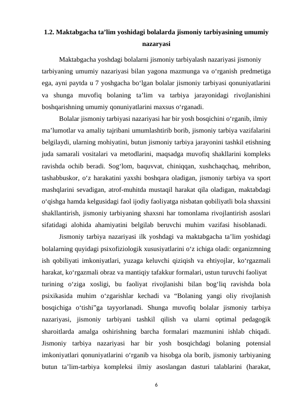 1.2. Maktabgacha ta’lim yoshidagi bolalarda jismoniy tarbiyasining umumiy
nazaryasi
Maktabgacha yoshdagi bolalarni jismoniy tarbiyalash nazariyasi jismoniy 
tarbiyaning umumiy nazariyasi bilan yagona mazmunga va o‘rganish predmetiga
ega, ayni paytda u 7 yoshgacha bo‘lgan bolalar jismoniy tarbiyasi qonuniyatlarini
va  shunga  muvofiq  bolaning  ta’lim  va  tarbiya  jarayonidagi  rivojlanishini
boshqarishning umumiy qonuniyatlarini maxsus o‘rganadi. 
Bolalar jismoniy tarbiyasi nazariyasi har bir yosh bosqichini o‘rganib, ilmiy 
ma’lumotlar va amaliy tajribani umumlashtirib borib, jismoniy tarbiya vazifalarini
belgilaydi, ularning mohiyatini, butun jismoniy tarbiya jarayonini tashkil etishning
juda samarali vositalari va metodlarini, maqsadga muvofiq shakllarini kompleks
ravishda ochib beradi. Sog‘lom, baquvvat, chiniqqan, xushchaqchaq, mehribon,
tashabbuskor, o‘z harakatini yaxshi boshqara oladigan, jismoniy tarbiya va sport
mashqlarini sevadigan, atrof-muhitda mustaqil harakat qila oladigan, maktabdagi
o‘qishga hamda kelgusidagi faol ijodiy faoliyatga nisbatan qobiliyatli bola shaxsini
shakllantirish, jismoniy tarbiyaning shaxsni har tomonlama rivojlantirish asoslari
sifatidagi  alohida  ahamiyatini  belgilab beruvchi  muhim  vazifasi  hisoblanadi.  
Jismoniy tarbiya nazariyasi ilk yoshdagi va maktabgacha ta’lim yoshidagi
bolalarning quyidagi psixofiziologik xususiyatlarini o‘z ichiga oladi: organizmning
ish qobiliyati imkoniyatlari, yuzaga keluvchi qiziqish va ehtiyojlar, ko‘rgazmali
harakat, ko‘rgazmali obraz va mantiqiy tafakkur formalari, ustun turuvchi faoliyat 
turining  o‘ziga  xosligi,  bu  faoliyat  rivojlanishi  bilan  bog‘liq  ravishda  bola
psixikasida  muhim  o‘zgarishlar  kechadi  va  “Bolaning  yangi  oliy  rivojlanish
bosqichiga  o‘tishi”ga  tayyorlanadi.  Shunga  muvofiq  bolalar  jismoniy  tarbiya
nazariyasi,  jismoniy  tarbiyani  tashkil  qilish  va  ularni  optimal  pedagogik
sharoitlarda  amalga  oshirishning  barcha  formalari  mazmunini  ishlab  chiqadi.
Jismoniy  tarbiya  nazariyasi  har  bir  yosh  bosqichdagi  bolaning  potensial
imkoniyatlari qonuniyatlarini o‘rganib va hisobga ola borib, jismoniy tarbiyaning
butun  ta’lim-tarbiya  kompleksi  ilmiy  asoslangan  dasturi  talablarini  (harakat,
6
