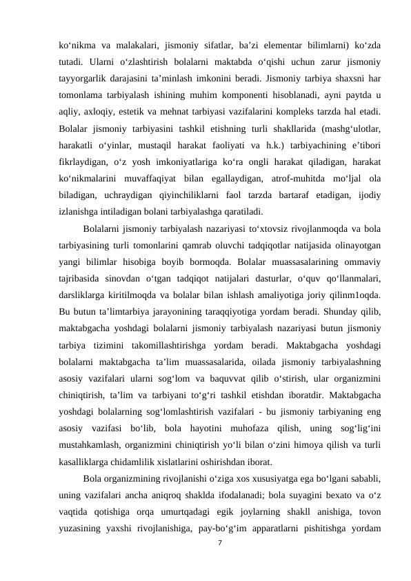 ko‘nikma  va  malakalari,  jismoniy  sifatlar,  ba’zi  elementar  bilimlarni)  ko‘zda
tutadi.  Ularni  o‘zlashtirish  bolalarni  maktabda  o‘qishi  uchun  zarur  jismoniy
tayyorgarlik darajasini ta’minlash imkonini beradi. Jismoniy tarbiya shaxsni har
tomonlama tarbiyalash ishining muhim komponenti hisoblanadi, ayni paytda u
aqliy, axloqiy, estetik va mehnat tarbiyasi vazifalarini kompleks tarzda hal etadi.
Bolalar  jismoniy  tarbiyasini  tashkil  etishning  turli  shakllarida  (mashg‘ulotlar,
harakatli  o‘yinlar,  mustaqil  harakat  faoliyati  va  h.k.)  tarbiyachining  e’tibori
fikrlaydigan,  o‘z  yosh  imkoniyatlariga  ko‘ra  ongli  harakat  qiladigan,  harakat
ko‘nikmalarini  muvaffaqiyat  bilan  egallaydigan,  atrof-muhitda  mo‘ljal  ola
biladigan,  uchraydigan  qiyinchiliklarni  faol  tarzda  bartaraf  etadigan,  ijodiy
izlanishga intiladigan bolani tarbiyalashga qaratiladi. 
Bolalarni jismoniy tarbiyalash nazariyasi to‘xtovsiz rivojlanmoqda va bola
tarbiyasining turli tomonlarini qamrab oluvchi tadqiqotlar natijasida olinayotgan
yangi  bilimlar  hisobiga  boyib  bormoqda.  Bolalar  muassasalarining  ommaviy
tajribasida  sinovdan  o‘tgan  tadqiqot  natijalari  dasturlar,  o‘quv  qo‘llanmalari,
darsliklarga kiritilmoqda va bolalar bilan ishlash amaliyotiga joriy qilinm1oqda.
Bu butun ta’limtarbiya jarayonining taraqqiyotiga yordam beradi. Shunday qilib,
maktabgacha yoshdagi bolalarni jismoniy tarbiyalash nazariyasi butun jismoniy
tarbiya  tizimini  takomillashtirishga  yordam  beradi.  Maktabgacha  yoshdagi
bolalarni  maktabgacha  ta’lim  muassasalarida,  oilada  jismoniy  tarbiyalashning
asosiy  vazifalari  ularni  sog‘lom  va  baquvvat  qilib  o‘stirish,  ular  organizmini
chiniqtirish, ta’lim va tarbiyani to‘g‘ri tashkil etishdan iboratdir. Maktabgacha
yoshdagi bolalarning sog‘lomlashtirish vazifalari - bu jismoniy tarbiyaning eng
asosiy  vazifasi  bo‘lib,  bola  hayotini  muhofaza  qilish,  uning  sog‘lig‘ini
mustahkamlash, organizmini chiniqtirish yo‘li bilan o‘zini himoya qilish va turli
kasalliklarga chidamlilik xislatlarini oshirishdan iborat. 
Bola organizmining rivojlanishi o‘ziga xos xususiyatga ega bo‘lgani sababli,
uning vazifalari ancha aniqroq shaklda ifodalanadi; bola suyagini bexato va o‘z
vaqtida  qotishiga  orqa  umurtqadagi  egik  joylarning  shakll  anishiga,  tovon
yuzasining  yaxshi  rivojlanishiga,  pay-bo‘g‘im  apparatlarni  pishitishga  yordam
7
