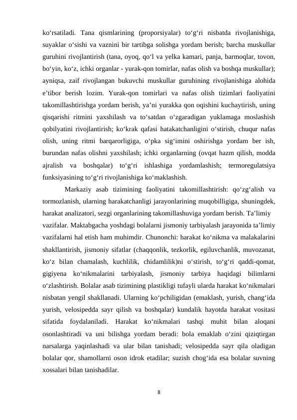 ko‘rsatiladi.  Tana  qismlarining  (proporsiyalar)  to‘g‘ri  nisbatda  rivojlanishiga,
suyaklar o‘sishi va vaznini bir tartibga solishga yordam berish; barcha muskullar
guruhini rivojlantirish (tana, oyoq, qo‘l va yelka kamari, panja, barmoqlar, tovon,
bo‘yin, ko‘z, ichki organlar - yurak-qon tomirlar, nafas olish va boshqa muskullar);
ayniqsa, zaif rivojlangan bukuvchi muskullar guruhining rivojlanishiga alohida
e’tibor  berish  lozim.  Yurak-qon  tomirlari  va  nafas  olish  tizimlari  faoliyatini
takomillashtirishga yordam berish, ya’ni yurakka qon oqishini kuchaytirish, uning
qisqarishi  ritmini  yaxshilash  va to‘satdan  o‘zgaradigan yuklamaga  moslashish
qobilyatini rivojlantirish; ko‘krak qafasi hatakatchanligini o‘stirish, chuqur nafas
olish,  uning  ritmi  barqarorligiga,  o‘pka  sig‘imini  oshirishga  yordam  ber  ish,
burundan nafas olishni yaxshilash; ichki organlarning (ovqat hazm qilish, modda
ajralish  va  boshqalar)  to‘g‘ri  ishlashiga  yordamlashish;  termoregulatsiya
funksiyasining to‘g‘ri rivojlanishiga ko‘maklashish.
 Markaziy  asab  tizimining  faoliyatini  takomillashtirish:  qo‘zg‘alish  va
tormozlanish, ularning harakatchanligi jarayonlarining muqobilligiga, shuningdek,
harakat analizatori, sezgi organlarining takomillashuviga yordam berish. Ta’limiy 
vazifalar. Maktabgacha yoshdagi bolalarni jismoniy tarbiyalash jarayonida ta’limiy
vazifalarni hal etish ham muhimdir. Chunonchi: harakat ko‘nikma va malakalarini
shakllantirish, jismoniy sifatlar (chaqqonlik, tezkorlik, egiluvchanlik, muvozanat,
ko‘z  bilan  chamalash,  kuchlilik,  chidamlilik)ni  o‘stirish,  to‘g‘ri  qaddi-qomat,
gigiyena  ko‘nikmalarini  tarbiyalash,  jismoniy  tarbiya  haqidagi  bilimlarni
o‘zlashtirish. Bolalar asab tizimining plastikligi tufayli ularda harakat ko‘nikmalari
nisbatan yengil shakllanadi. Ularning ko‘pchiligidan (emaklash, yurish, chang‘ida
yurish, velosipedda sayr qilish va boshqalar) kundalik hayotda harakat vositasi
sifatida  foydalaniladi.  Harakat  ko‘nikmalari  tashqi  muhit  bilan  aloqani
osonlashtiradi va uni bilishga yordam beradi: bola emaklab o‘zini qiziqtirgan
narsalarga yaqinlashadi va ular bilan tanishadi; velosipedda sayr qila oladigan
bolalar qor, shamollarni oson idrok etadilar; suzish chog‘ida esa bolalar suvning
xossalari bilan tanishadilar. 
8

