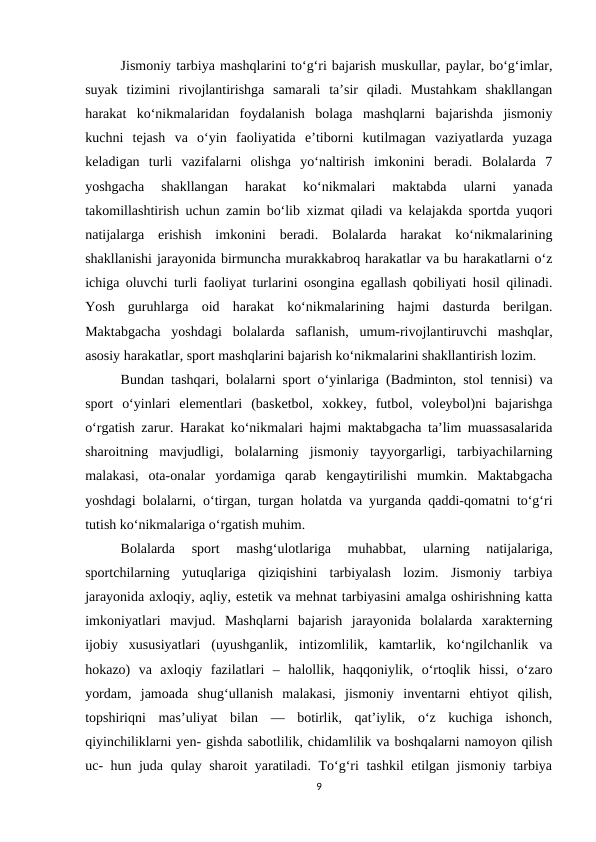Jismoniy tarbiya mashqlarini to‘g‘ri bajarish muskullar, paylar, bo‘g‘imlar,
suyak  tizimini  rivojlantirishga  samarali  ta’sir  qiladi.  Mustahkam  shakllangan
harakat  ko‘nikmalaridan  foydalanish  bolaga  mashqlarni  bajarishda  jismoniy
kuchni  tejash  va  o‘yin  faoliyatida  e’tiborni  kutilmagan  vaziyatlarda  yuzaga
keladigan  turli  vazifalarni  olishga  yo‘naltirish  imkonini  beradi.  Bolalarda  7
yoshgacha  shakllangan  harakat  ko‘nikmalari  maktabda  ularni  yanada
takomillashtirish uchun zamin bo‘lib xizmat qiladi va kelajakda sportda yuqori
natijalarga  erishish  imkonini  beradi.  Bolalarda  harakat  ko‘nikmalarining
shakllanishi jarayonida birmuncha murakkabroq harakatlar va bu harakatlarni o‘z
ichiga oluvchi turli faoliyat turlarini osongina egallash qobiliyati hosil qilinadi.
Yosh  guruhlarga  oid  harakat  ko‘nikmalarining  hajmi  dasturda  berilgan.
Maktabgacha  yoshdagi  bolalarda  saflanish,  umum-rivojlantiruvchi  mashqlar,
asosiy harakatlar, sport mashqlarini bajarish ko‘nikmalarini shakllantirish lozim. 
Bundan tashqari, bolalarni sport o‘yinlariga (Badminton, stol tennisi) va
sport  o‘yinlari  elementlari  (basketbol,  xokkey,  futbol,  voleybol)ni  bajarishga
o‘rgatish zarur. Harakat ko‘nikmalari hajmi maktabgacha ta’lim muassasalarida
sharoitning  mavjudligi,  bolalarning  jismoniy  tayyorgarligi,  tarbiyachilarning
malakasi,  ota-onalar  yordamiga  qarab  kengaytirilishi  mumkin.  Maktabgacha
yoshdagi bolalarni, o‘tirgan, turgan holatda va yurganda qaddi-qomatni to‘g‘ri
tutish ko‘nikmalariga o‘rgatish muhim. 
Bolalarda  sport  mashg‘ulotlariga  muhabbat,  ularning  natijalariga,
sportchilarning  yutuqlariga  qiziqishini  tarbiyalash  lozim.  Jismoniy  tarbiya
jarayonida axloqiy, aqliy, estetik va mehnat tarbiyasini amalga oshirishning katta
imkoniyatlari  mavjud.  Mashqlarni  bajarish  jarayonida  bolalarda  xarakterning
ijobiy  xususiyatlari  (uyushganlik,  intizomlilik,  kamtarlik,  ko‘ngilchanlik  va
hokazo)  va  axloqiy  fazilatlari  –  halollik,  haqqoniylik,  o‘rtoqlik  hissi,  o‘zaro
yordam,  jamoada  shug‘ullanish  malakasi,  jismoniy  inventarni  ehtiyot  qilish,
topshiriqni  mas’uliyat  bilan  —  botirlik,  qat’iylik,  o‘z  kuchiga  ishonch,
qiyinchiliklarni yen- gishda sabotlilik, chidamlilik va boshqalarni namoyon qilish
uc- hun juda qulay sharoit yaratiladi. To‘g‘ri tashkil etilgan jismoniy tarbiya
9
