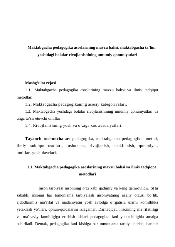 Maktabgacha pedagogika asoslarining mavzu bahsi, maktabgacha ta’lim
yoshidagi bolalar rivojlanishining umumiy qonuniyatlari
Mashg’ulot rejasi
1.1.  Maktabgacha  pedagogika  asoslarining  mavzu  bahsi  va ilmiy  tadqiqot
metodlari 
1.2. Maktabgacha pedagogikaning asosiy kategoriyalari. 
1.3. Maktabgacha yoshdagi bolalar rivojlanishining  umumiy qonuniyatlari va
unga ta’sir etuvchi omillar 
1.4. Rivojlanishning yosh va o’ziga xos xususiyatlari.
Tayanch tushunchalar: pedagogika, maktabgacha pedagogika, metod,
ilmiy  tadqiqot  usullari,  tushuncha,  rivojlanish,  shakllanish,  qonuniyat,
omillar, yosh davrlari.
1.1. Maktabgacha pedagogika asoslarining mavzu bahsi va ilmiy tadqiqot
metodlari
         Inson tarbiyasi insonning o’zi kabi qadimiy va keng qamrovlidir. SHu
sababli,  insonni  har  tomonlama  tarbiyalash  insoniyatning  azaliy  orzusi bo’lib,
ajdodlarimiz  ma’rifat  va  madaniyatni  yosh  avlodga  o’rgatish,  ularni komillikka
yetaklash yo’llari, qonun-qoidalarini izlaganlar. Darhaqiqat, insonning ma’rifatliligi
va  ma’naviy  komilligiga  erishish  ishlari pedagogika  fani  yetakchiligida  amalga
oshiriladi. Demak, pedagogika fani kishiga har tomonlama tarbiya berish, har bir
