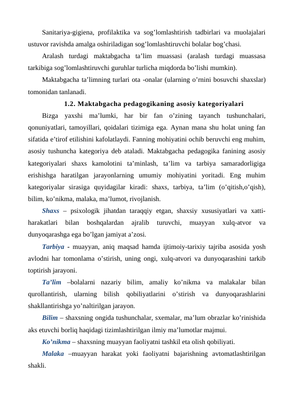 Sanitariya-gigiena, profilaktika va sog’lomlashtirish tadbirlari va muolajalari
ustuvor ravishda amalga oshiriladigan sog’lomlashtiruvchi bolalar bog’chasi.
Aralash  turdagi  maktabgacha  ta’lim  muassasi  (aralash  turdagi  muassasa
tarkibiga sog’lomlashtiruvchi guruhlar turlicha miqdorda bo’lishi mumkin).
Maktabgacha ta’limning turlari ota -onalar (ularning o’rnini bosuvchi shaxslar)
tomonidan tanlanadi.
1.2. Maktabgacha pedagogikaning asosiy kategoriyalari
Bizga  yaxshi  ma’lumki,  har  bir  fan  o’zining  tayanch  tushunchalari,
qonuniyatlari, tamoyillari, qoidalari tizimiga ega. Aynan mana shu holat uning fan
sifatida e’tirof etilishini kafolatlaydi. Fanning mohiyatini ochib beruvchi eng muhim,
asosiy tushuncha kategoriya deb ataladi. Maktabgacha pedagogika fanining asosiy
kategoriyalari  shaxs  kamolotini  ta’minlash,  ta’lim  va  tarbiya  samaradorligiga
erishishga  haratilgan  jarayonlarning  umumiy  mohiyatini  yoritadi.  Eng  muhim
kategoriyalar  sirasiga  quyidagilar  kiradi:  shaxs,  tarbiya,  ta’lim  (o’qitish,o’qish),
bilim, ko’nikma, malaka, ma’lumot, rivojlanish.
Shaxs  –  psixologik  jihatdan  taraqqiy  etgan,  shaxsiy  xususiyatlari  va  xatti-
harakatlari  bilan  boshqalardan  ajralib  turuvchi,  muayyan  xulq-atvor  va
dunyoqarashga ega bo’lgan jamiyat a’zosi.
Tarbiya  -  muayyan, aniq maqsad hamda ijtimoiy-tarixiy tajriba asosida yosh
avlodni har tomonlama o’stirish, uning ongi, xulq-atvori va dunyoqarashini tarkib
toptirish jarayoni.
Ta’lim  –bolalarni  nazariy  bilim,  amaliy  ko’nikma  va  malakalar  bilan
qurollantirish,  ularning  bilish  qobiliyatlarini  o’stirish  va  dunyoqarashlarini
shakllantirishga yo’naltirilgan jarayon.
Bilim – shaxsning ongida tushunchalar, sxemalar, ma’lum obrazlar ko’rinishida
aks etuvchi borliq haqidagi tizimlashtirilgan ilmiy ma’lumotlar majmui.
Ko’nikma – shaxsning muayyan faoliyatni tashkil eta olish qobiliyati.
Malaka  –muayyan  harakat  yoki  faoliyatni  bajarishning  avtomatlashtirilgan
shakli.
