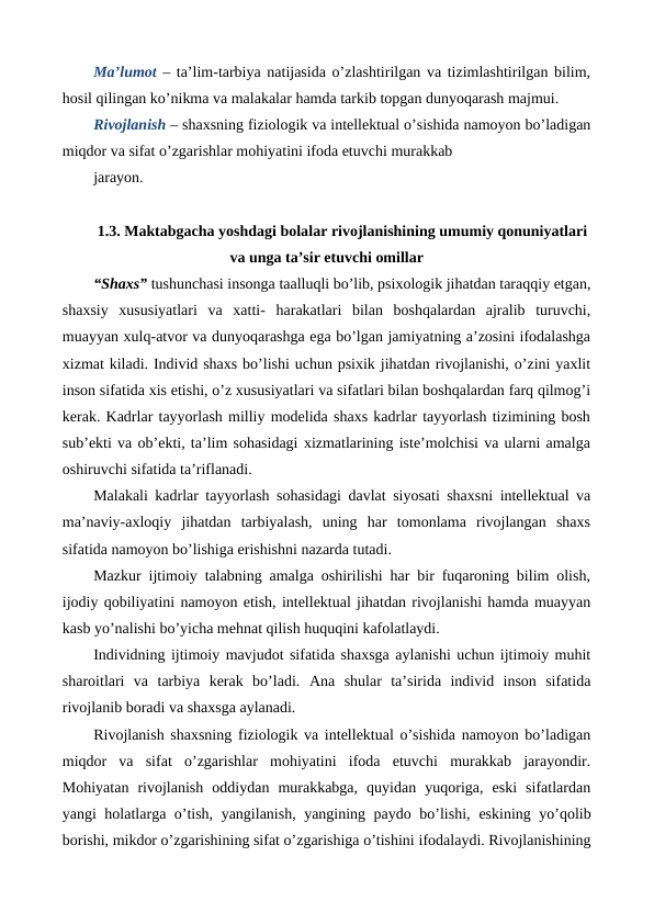 Ma’lumot  – ta’lim-tarbiya natijasida o’zlashtirilgan va tizimlashtirilgan bilim,
hosil qilingan ko’nikma va malakalar hamda tarkib topgan dunyoqarash majmui.
Rivojlanish – shaxsning fiziologik va intellektual o’sishida namoyon bo’ladigan
miqdor va sifat o’zgarishlar mohiyatini ifoda etuvchi murakkab
jarayon.
1.3. Maktabgacha yoshdagi bolalar rivojlanishining umumiy qonuniyatlari
va unga ta’sir etuvchi omillar
“Shaxs” tushunchasi insonga taalluqli bo’lib, psixologik jihatdan taraqqiy etgan,
shaxsiy  xususiyatlari  va  xatti-  harakatlari  bilan  boshqalardan  ajralib  turuvchi,
muayyan xulq-atvor va dunyoqarashga ega bo’lgan jamiyatning a’zosini ifodalashga
xizmat kiladi. Individ shaxs bo’lishi uchun psixik jihatdan rivojlanishi, o’zini yaxlit
inson sifatida xis etishi, o’z xususiyatlari va sifatlari bilan boshqalardan farq qilmog’i
kerak. Kadrlar tayyorlash milliy modelida shaxs kadrlar tayyorlash tizimining bosh
sub’ekti va ob’ekti, ta’lim sohasidagi xizmatlarining iste’molchisi va ularni amalga
oshiruvchi sifatida ta’riflanadi.
Malakali kadrlar tayyorlash sohasidagi davlat siyosati shaxsni intellektual va
ma’naviy-axloqiy  jihatdan  tarbiyalash,  uning  har  tomonlama  rivojlangan  shaxs
sifatida namoyon bo’lishiga erishishni nazarda tutadi.
Mazkur ijtimoiy talabning amalga oshirilishi har bir fuqaroning bilim olish,
ijodiy qobiliyatini namoyon etish, intellektual jihatdan rivojlanishi hamda muayyan
kasb yo’nalishi bo’yicha mehnat qilish huquqini kafolatlaydi.
Individning ijtimoiy mavjudot sifatida shaxsga aylanishi uchun ijtimoiy muhit
sharoitlari  va  tarbiya  kerak  bo’ladi.  Ana  shular  ta’sirida  individ  inson  sifatida
rivojlanib boradi va shaxsga aylanadi.
Rivojlanish shaxsning fiziologik va intellektual o’sishida namoyon bo’ladigan
miqdor  va  sifat  o’zgarishlar  mohiyatini  ifoda  etuvchi  murakkab  jarayondir.
Mohiyatan  rivojlanish  oddiydan  murakkabga,  quyidan  yuqoriga,  eski  sifatlardan
yangi holatlarga o’tish, yangilanish, yangining paydo bo’lishi, eskining yo’qolib
borishi, mikdor o’zgarishining sifat o’zgarishiga o’tishini ifodalaydi. Rivojlanishining
