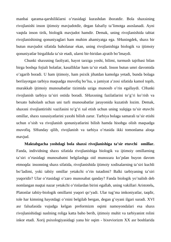 manbai  qarama-qarshiliklarni  o’rtasidagi kurashdan  iboratdir. Bola  shaxsining
rivojlanishi inson ijtimoiy mavjudotdir, degan falsafiy ta’limotga asoslanadi. Ayni
vaqtda inson tirik, biologik mavjudot hamdir. Demak, uning rivojlanishida tabiat
rivojlanishining qonuniyaglari ham muhim ahamiyatga ega. SHuningdek, shaxs bir
butun mavjudot sifatida baholanar ekan, uning rivojlanishiga biologik va ijtimoiy
qonuniyatlar birgalikda ta’sir etadi, ularni bir-biridan ajratib bo’lmaydi.
Chunki shaxsning faoliyati, hayot tarziga yoshi, bilimi, turmush tajribasi bilan
birga boshqa fojiali holatlar, kasalliklar ham ta’sir etadi. Inson butun umri davomida
o’zgarib boradi. U ham ijtimoiy, ham psixik jihatdan kamolga yetadi, bunda bolaga
berilayotgan tarbiya maqsadga muvofiq bo’lsa, u jamiyat a’zosi sifatida kamol topib,
murakkab ijtimoiy munosabatlar tizimida uziga munosib o’rin egallaydi. CHunki
rivojlanish tarbiya ta’siri ostida boradi. SHaxsning fazilatlarini to’g’ri ko’rish va
bexato baholash uchun uni turli munosabatlar jarayonida kuzatish lozim. Demak,
shaxsni rivojlantirishi vazifasini to’g’ri xal etish uchun uning xulqiga ta’sir etuvchi
omillar, shaxs xususiyatlarini yaxshi bilish zarur. Tarbiya bolaga samarali ta’sir etishi
uchun o’sish va rivojlanish qonuniyatlarini bilish hamda hisobga olish maqsadga
muvofiq.  SHunday  qilib,  rivojlanish  va  tarbiya  o’rtasida  ikki  tomonlama  aloqa
mavjud.
Maktabgacha yoshdagi bola shaxsi rivojlanishiga ta’sir etuvchi  omillar.
Fanda, individning shaxs sifatida rivojlanishiga biologik va ijtimoiy omillarning
ta’siri  o’rtasidagi  munosabatni  belgilashga  oid munozara ko’pdan buyon davom
etmoqda: insonning shaxs sifatida, rivojlanishida ijtimoiy xodisalarning ta’siri kuchli
bo’ladimi,  yoki  tabiiy  omillar  yetakchi  o’rin  tutadimi?  Balki  tarbiyaning  ta’siri
yuqoridir? Ular o’rtasidagi o’zaro munosabat qanday? Fanda biologik yo’nalish deb
nomlangan nuqtai nazar yetakchi o’rinlardan birini egallab, uning vakillari Aristotelь,
Platonlar tabiiy-biologik omillarni yuqori qo’yadi. Ular tug’ma imkoniyatlar, taqdir,
tole har kimning hayotdagi o’rnini belgilab bergan, degan g’oyani ilgari suradi. XVI
asr  falsafasida  vujudga  kelgan  preformizm  oqimi  namoyondalari  esa  shaxs
rivojlanishidagi naslning roliga katta baho berib, ijtimoiy muhit va tarbiyanint rolini
inkor etadi. Xorij psixologiyasidagi yana bir oqim - bixeviorizm XX asr boshlarida

